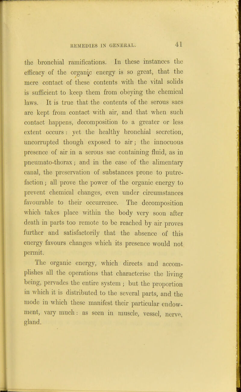 the bronchial ramifications. In these instances the efficacy of the organic energy is so great, that the mere contact of these contents with the vital solids is sufficient to keep them from obeying the chemical laws. It is true that the contents of the serous sacs are kept from contact with air, and that when such contact happens, decomposition to a greater or less extent occm's : yet the healthy bronchial secretion, uncorrupted though exposed to air; the innocuous presence of air in a serous sac containing fluid, as in pneumato-thorax; and in the case of the alimentary canal, the preservation of substances prone to putre- faction ; all prove the power of the organic energy to prevent chemical changes, even under circumstances favom-able to their occm-rence. The decomposition which takes place within the body very soon after death in parts too remote to be reached by air proves further and satisfactorily that the absence of this energy favours changes which its presence would not permit. The organic energy, which directs and accom- plishes all the operations that characterise the Hving being, pervades the entire system ; but the proportion in which it is distributed to the several parts, and the mode in which these manifest their particular endow- ment, vary much: as seen in muscle, vessel, nerve, gland.