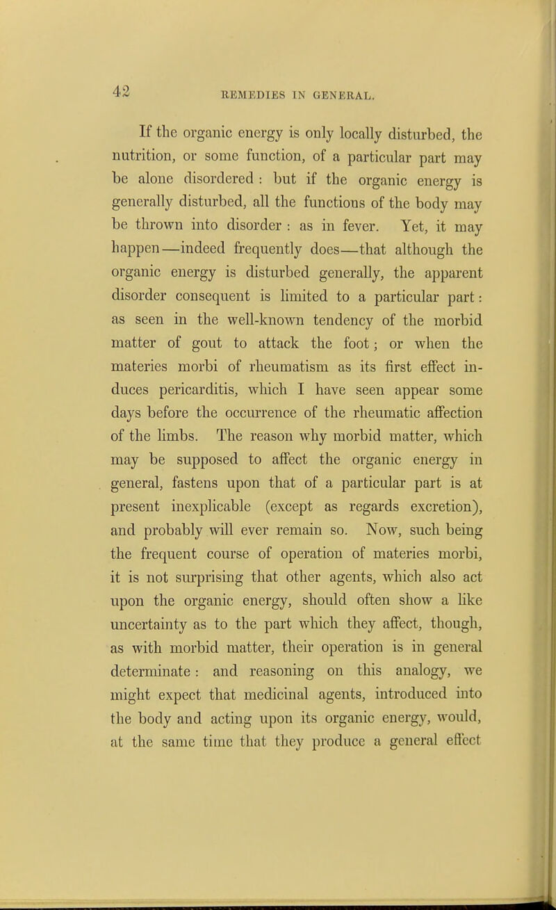 If the organic energy is only locally disturbed, the nutrition, or some function, of a particular part may be alone disordered : but if the organic energy is generally disturbed, all the functions of the body may be thrown into disorder : as in fever. Yet, it may happen—indeed frequently does—that although the organic energy is disturbed generally, the apparent disorder consequent is limited to a particular part: as seen in the well-known tendency of the morbid matter of gout to attack the foot; or when the materies morbi of rheumatism as its first effect in- duces pericarditis, which I have seen appear some days before the occurrence of the rheumatic afiection of the limbs. The reason why morbid matter, which may be supposed to affect the organic energy in general, fastens upon that of a particular part is at present inexplicable (except as regards excretion), and probably will ever remain so. Now, such being the frequent course of operation of materies morbi, it is not sm'prising that other agents, which also act upon the organic energy, should often show a like uncertainty as to the part which they affect, though, as with morbid matter, their operation is in general determinate: and reasoning on this analogy, we might expect that medicinal agents, introduced into the body and acting upon its organic energy, would, at the same time that they produce a general effect