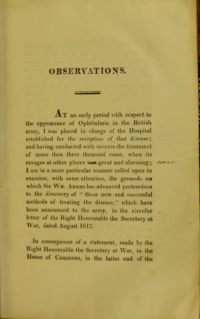 At an early period with respect to the appearance of Ophthalmia in the British army, I was placed in charge of the Hospital established for the reception of that disease; and having conducted with success the treatment of more than three thousand cases, when its ravages at other places vna*.great and alarming; I am in a more particular manner called upon to examine, with some attention, the grounds ou which Sir Wm, Adams has advanced pretensions to the discovery of those new and successful methods of treating the disease,” which have been announced to the army, in the circular letter of the Right Honourable the Secretary at War, dated August 1S17. In consequence of a statement, made by the Right Honourable the Secretary at War, in the House of Commons, in the latter end of the