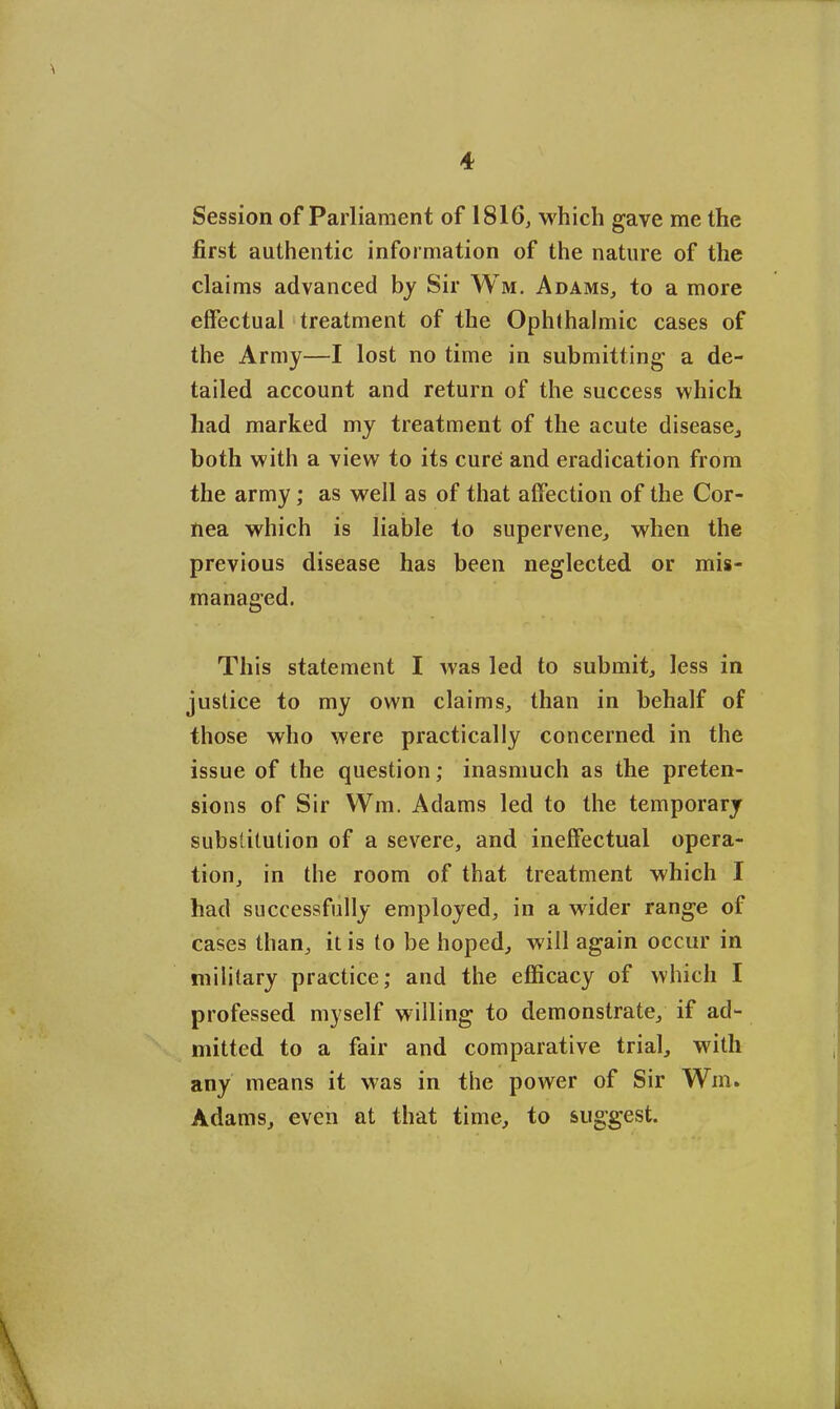 Session of Parliament of 1816, which gave me the first authentic information of the nature of the claims advanced by Sir Wm. Adams, to a more effectual treatment of the Ophthalmic cases of the Army—I lost no time in submitting a de- tailed account and return of the success which had marked my treatment of the acute disease., both with a view to its cure and eradication from the army ; as well as of that affection of the Cor- nea which is liable to supervene, when the previous disease has been neglected or mis- managed. This statement I was led to submit, less in justice to my own claims, than in behalf of those who were practically concerned in the issue of the question; inasmuch as the preten- sions of Sir Wm. Adams led to the temporary substitution of a severe, and ineffectual opera- tion, in the room of that treatment which I had successfully employed, in a wider range of cases than, it is to be hoped, will again occur in military practice; and the efficacy of which I professed myself willing to demonstrate, if ad- mitted to a fair and comparative trial, with any means it was in the power of Sir Win. Adams, even at that time, to suggest.