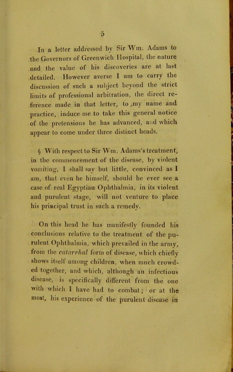 In a letter addressed by Sir Wm. Adams to the Governors of Greenwich Hospital, the natuie and the value of his discoveries are at last detailed. However averse I am to carry the discussion of such a subject beyond the strict limits of professional arbitration, the direct re- ference made in that letter, to ^my name and practice, induce me to take this general notice of the pretensions he has advanced, and which appear to come under three distinct heads. § With respect to Sir Wm. Adams’s treatment, in the commencement of the disease, by violent vomiting, I shall say but little, convinced as I am, that even he himself, should he ever see a case of real Egyptian Ophthalmia, in its violent and purulent stage, will not venture to place his principal trust in such a remedy. On this head he has manifestly founded his conclusions relative to the treatment of the pu- rulent Ophthalmia, which prevailed in the army, from the catarrhal form of disease, which chiefly shows itself among children, when much crowd- ed together, and which, although an infectious disease, is specifically different from the one with which I have had to combat; or at the most, his experience of the purulent disease in