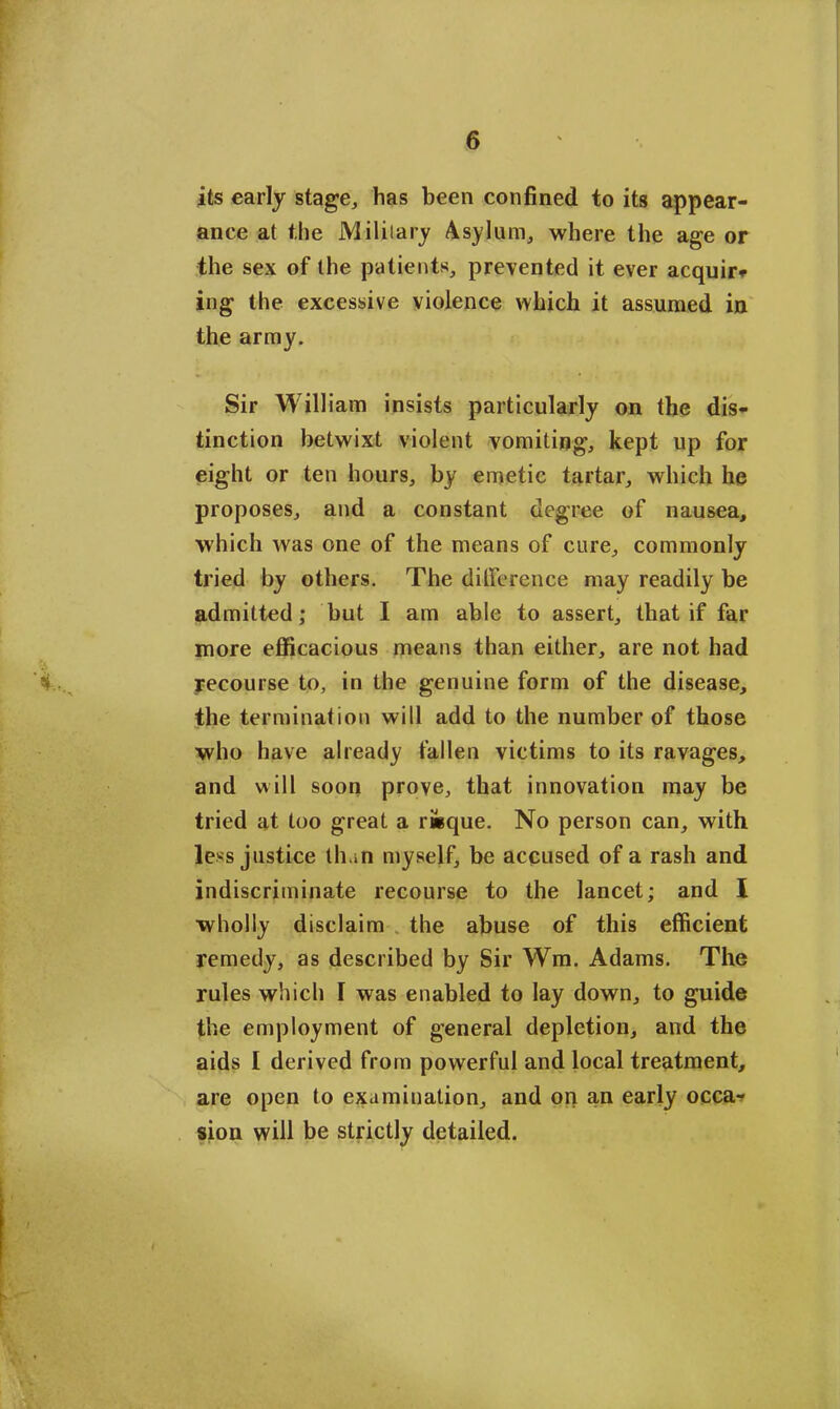 its early stage, has been confined to its appear- ance at the Military Asylum, where the age or the sex of the patients, prevented it ever acquir- ing the excessive violence which it assumed in the army. Sir William insists particularly on the dis- tinction betwixt violent vomiting, kept up for eight or ten hours, by emetic tartar, which he proposes, and a constant degree of nausea, which was one of the means of cure, commonly tried by others. The difference may readily be admitted; but I am able to assert, that if far more efficacious means than either, are not had recourse to, in the genuine form of the disease, the termination will add to the number of those who have already fallen victims to its ravages, and will soon prove, that innovation may be tried at too great a r&que. No person can, with less justice than myself, be accused of a rash and indiscriminate recourse to the lancet; and I wholly disclaim the abuse of this efficient remedy, as described by Sir Wm. Adams. The rules which I was enabled to lay down, to guide the employment of general depletion, and the aids I derived from powerful and local treatment, are open to examination, and on an early occa- sion will be strictly detailed.