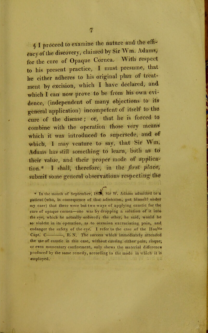 § I proceed to examine the nature and the effi- cacy of the discovery, claimed by Sir Wm. Adams, for the cure of Opaque Cornea. With respect to his present practice, I must presume, that he either adheres to his original plan of treat- ment by excision, which I have declared, and which I can now prove to be from his own evi- dence, (independent of many objections to its general application) incompetent of itself to the cure of the disease; or, that he is forced to combine with the operation those very means which it was introduced to supersede, and of which, I may venture to say, that Sir Wm. Adams has still something to learn, both as to their value, and their proper mode of applica- tion.* I shall, therefore, in the first 'place, submit some general observations respecting the * In the month of September, 181#, Sir W. Adams admitted to a patient (who, in consequence of that admission, put himself under my care) that there were but two ways of applying caustic for the cure of opaque cornea—one w as by dropping a solution of it into the eye, which he actually ordered; the other, he said, would be so violent in its operation, as to occasion excruciating pain, and endanger the safety of the eye. I refer to the case of the IIonble Capt. C , R. N. The success which immediately attended the use of caustic in this case, w ithout causing cither pain, risque, or even momentary confinement, only shews the material difference produced by the same remedy, according to the mode in which it is employed.