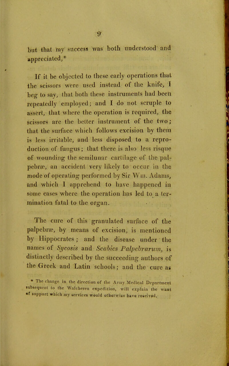 but that my success was both understood and appreciated,* If it be objected to these early operations that the scissors were used instead of the knife, I beg- to say, that both these instruments had been repeatedly employed; and I do not scruple to assert, that where the operation is required, the scissors are the better instrument of the two; that the surface which follows excision by them is less irritable, and less disposed to a repro- duction of fungus; that there is also less risque of wounding the semilunar cartilage of the pal- pebrae, an accident very likely to occur in the mode of operating performed by Sir Win, Adams, and which I apprehend to have happened in some cases where the operation has led to a ter- mination fatal to the organ. The cure of this granulated surface of the palpebrae, by means of excision, is mentioned by Hippocrates; and the disease under the names of Sycosis and Scabies Palpebrarum, is distinctly described by the succeeding authors of the Greek and Latin schools; and the cure as * The change in the direction of the Army Medical Department subsequent to the Walcheren expedition, will explain the want • f support which my services would otherwise have received.