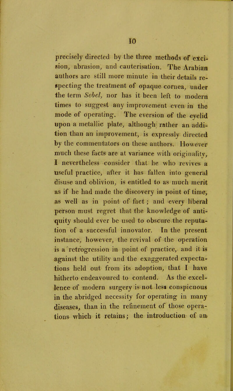 precisely directed by the three methods of exci- sion, abrasion, and cauterisation. The Arabian authors are still more minute in their details re- specting the treatment of opaque cornea, under the term Sebel, nor has it been left to modern times to suggest any improvement even in the mode of operating. The eversion of the eyelid upon a metallic plate, although; rather an addi- tion than an improvement, is expressly directed by the commentators on these authors. However much these facts are at variance with originality, I nevertheless consider that he who revives a useful practice, after it has fallen into general disuse and oblivion, is entitled to as much merit as if he had made the discovery in point of time, as well as in point of fact; and every liberal person must regret that the knowledge of anti- quity should ever be used to obscure the reputa- tion of a successful innovator. In the present instance, however, the revival of the operation is a retrogression in point of practice, and it is against the utility and the exaggerated expecta- tions held out from its adoption, that I have hitherto endeavoured to contend. As the excel- lence of modern surgery is not les* conspicuous in the abridged necessity for operating in many diseases, than in the refinement of those opera- tions which it retains; the introduction of an