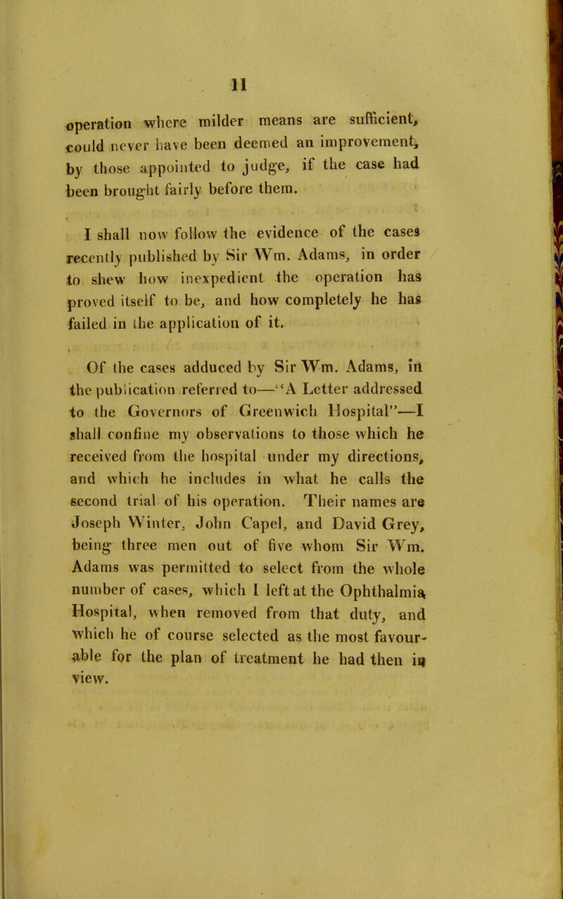 operation where milder means are sufficient, could never have been deemed an improvement, by those appointed to judge, if the case had been brought fairly before them. ■ ■ I', r, i • • . . ■ • r ' I shall now follow the evidence of the cases recently published by Sir Wm. Adams, in order to shew how inexpedient the operation lias proved itself to be, and how completely he has failed in the application of it. ■\ Of the cases adduced by Sir Wm. Adams, in the publication referred to—CA Letter addressed to the Governors of Greenwich Hospital”—I shall confine my observations to those which he received from the hospital under my directions, and which he includes in what he calls the second trial of his operation. Their names are Joseph Winter, John Capel, and David Grey, being three men out of five whom Sir Wm. Adams was permitted to select from the whole number of cases, which I left at the Ophthalmia Hospital, when removed from that duty, and which he of course selected as the most favour- able for the plan of treatment he had then ii) view.