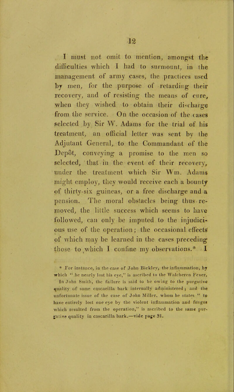 I must not omit to mention, amongst the difficulties which 1 had to surmount, in the management of army cases, the practices used by men, for the purpose of retarding their recovery, and of resisting- the means of cure, when they wished to obtain their discharge from the service. On the occasion of the cases selected by Sir W. Adams for the trial of his treatment, an official letter was sent by the Adjutant General, to the Commandant of the Depot, conveying a promise to the men so selected, that in the event of their recovery, under the treatment which Sir Win. Adams might employ, they would receive each a bounty of thirty-six guineas, or a free discharge and a pension. The moral obstacles being thus re- moved, the little success which seems to have followed, can only be imputed to the injudici- ous use of the operation; the occasional effects of which may be learned in the cases preceding those to which I confine my observations.* I * For instance, in the case of John Bickley, the inflammation, which “ he nearly lost his eye,” is ascribed to the Walcheren Fever, In John Smith, the failure is said to be owing to the purgative quality of some cascarilla bark internally administered ; and the unfortunate issue of the case of John Miller, whom he states “ to have entirely lost one eye by the violent inflammation and fungus which resulted from the operation,” is ascribed to the same pur- gative quality in cascarilla bark.—vide page 31.