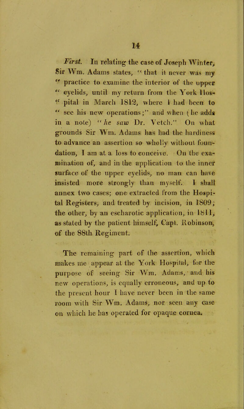 First. In relating the case of Joseph Winter, Sir Wm. Adams states, “ that it never was my  practice to examine the interior of the upper te eyelids, until my return from the York llos- ,e pital in March 1812, where 1 had been to “ see his new operations;” and when (he adds in a note) “he saw Dr. Vetch.” On what grounds Sir Wm. Adams has had the hardiness to advance an assertion so wholly without foun- dation, I am at a loss to conceive. On the exa- mination of, and in the application to the inner surface of the upper eyelids, no man can have insisted more strongly than myself. I shall annex two cases; one extracted from the Hospi- tal Registers, and treated by incision, in 1809; the other, by an escharotic application, in 1811, as stated by the patient himself, Capt. Robinson, of the 88th Regiment. The remaining part of the assertion, which makes me appear at the York Hospital, for the purpose of seeing Sir Wm. Adams, • and his new operations, is equally erroneous, and up to the present hour I have never been in the same room with Sir Wm. Adams, nor seen any case on which lie has operated for opaque cornea.