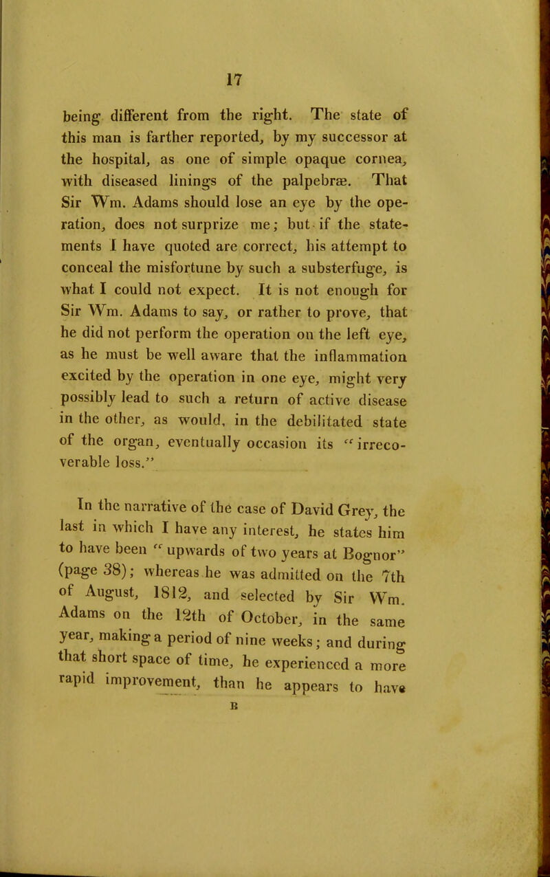 being different from the right. The state of this man is farther reported, by my successor at the hospital, as one of simple opaque cornea, with diseased linings of the palpebrae. That Sir Wm. Adams should lose an eye by the ope- ration, does not surprize me; but if the state- ments I have quoted are correct, his attempt to conceal the misfortune by such a substerfuge, is what I could not expect. It is not enough for Sir Wm. Adams to say, or rather to prove, that he did not perform the operation on the left eye, as he must be well aware that the inflammation excited by the operation in one eye, might very possibly lead to such a return of active disease in the other, as would, in the debilitated state of the organ, eventually occasion its “irreco- verable loss.” In the narrative of the case of David Grey, the last in which I have any interest, he states him to have been  upwards of two years at Bognor” (page 38); whereas he was admitted on the 7th of August, 1812, and selected bv Sir Wm Adams on the 12th of October, in the same year, making a period of nine weeks; and during that short space of time, he experienced a more rapid improvement, than he appears to have B