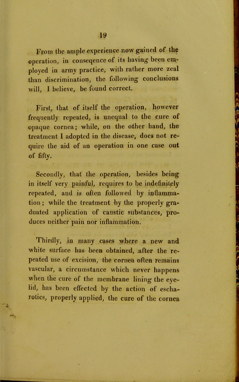 From the ample experience now gained of the operation, in conseqence of its having been em- ployed in army practice, with rather more zeal than discrimination, the following conclusions will, I believe, be found correct. First, that of itself the operation, however frequently repeated, is unequal to the cure of opaque cornea; while, on the other hand, the treatment I adopted in the disease, does not re- quire the aid of an operation in one case out of fifty. Secondly, that the operation, besides being in itself very painful, requires to be indefinitely repeated, and is often followed by inflamma- tion ; while the treatment by the properly gra- duated application of caustic substances, pro- duces neither pain nor inflammation. Thirdly, in many cases where a new and white surface has been obtained, after the re- peated use of excision, the cornea often remains vascular, a circumstance which never happens when the cure of the membrane lining the eye- lid, has been effected by the action of escha- rotics, properly applied, the cure of the cornea