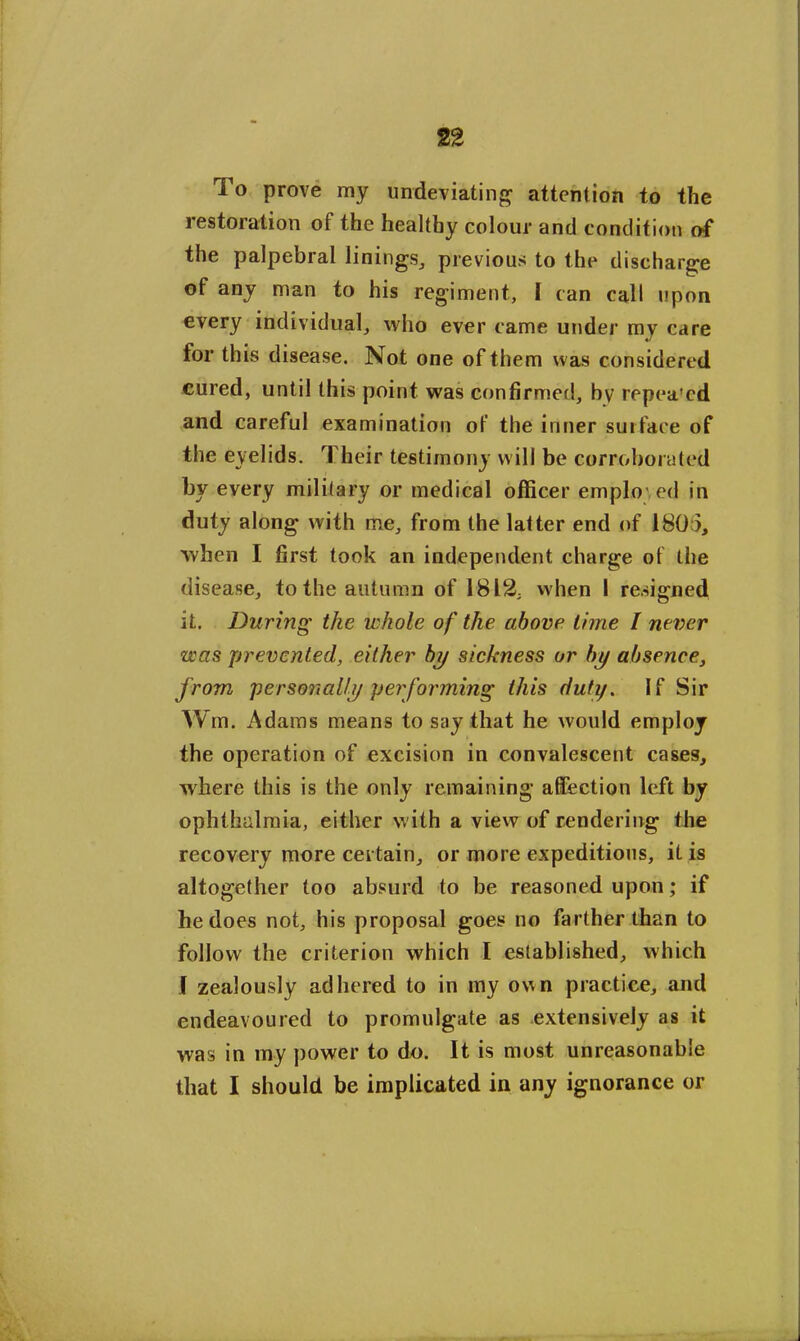 To prove my undeviating attention to the restoration of the healthy colour and condition of the palpebral linings, previous to the discharge of any man to his regiment, I can call upon every individual, who ever came under my care for this disease. Not one of them was considered cured, until this point was confirmed, by repea'ed and careful examination of the inner surface of the eyelids. Their testimony will be corroborated by every military or medical officer emplov ed in duty along with me, from the latter end of 1805, when I first took an independent charge of the disease, to the autumn of 1812, when I resigned it. During the whole of the above lime I never was prevented, either by sickness or by absence, from personally performing this duty. If Sir Wm. Adams means to say that he would employ the operation of excision in convalescent cases, where this is the only remaining affection left by ophthalmia, either with a view of rendering the recovery more certain, or more expeditious, it is altogether too absurd to be reasoned upon; if he does not, his proposal goes no farther than to follow the criterion which I established, which I zealously adhered to in my own practice, and endeavoured to promulgate as extensively as it was in my power to do. It is most unreasonable that I should be implicated in any ignorance or