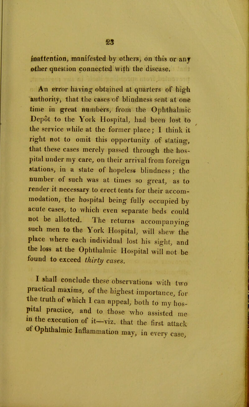 inattention, manifested by others, on this or any other question connected with the disease. t * ' • ' ‘ 1 ' 1 * * ' ■ ' ■ fc- vl ■ • . * > ’ I * - - * < V/ An error having obtained at quarters of high authority* that the cases of blindness sent at one time in great numbers, from the Ophthalmic Depot to the York Hospital, had been lost to the service while at the former place; I think it right not to omit this opportunity of stating, that these cases merely passed through the hos- pital under my care, on their arrival from foreign stations, in a state of hopeless blindness; the number of such was at times so great, as to render it necessary to erect tents for their accom- modation, the hospital being fully occupied by acute cases, to which even separate beds could not be allotted. *1 he returns accompanying such men to the York Hospital, will shew the place where each individual lost his sight, and the loss at the Ophthalmic Hospital will not be found to exceed thirty cases. I shall conclude these observations with two practical maxims, of the highest importance, for the truth of which I can appeal, both to my hos- pital practice, and to those who assisted me m the execution of it—viz. that the first attack of Ophthalmic Inflammation may, in every case.