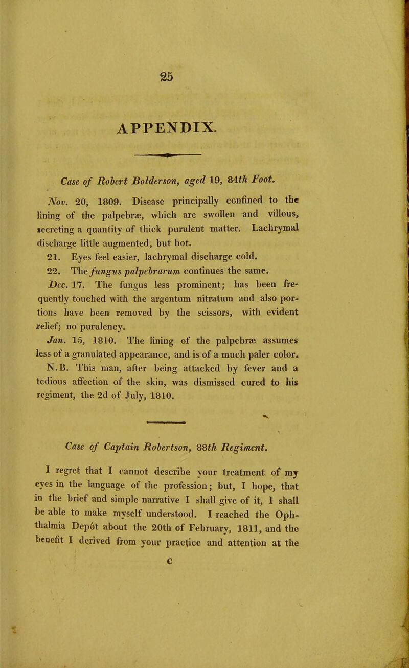 appendix. Case of Robert Bolderson, aged 19, 84^ Foot. Nov. 20, 1809. Disease principally confined to the lining of the palpebrae, which are swollen and villous, secreting a quantity of thick purulent matter. Lachrymal discharge little augmented, but hot. 21. Eyes feel easier, lachrymal discharge cold. 22. The fungus palpebrarum continues the same. Dec. 17. The fungus less prominent; has been fre- quently touched with the argentum nitratum and also por- tions have been removed by the scissors, with evident relief; no purulency. Jan. 15, 1810. The lining of the palpebrae assumes less of a granulated appearance, and is of a much paler color. N.B. This man, after being attacked by fever and a tedious affection of the skin, w'as dismissed cured to his regiment, the 2d of July, 1810. Case of Captain Robertson, 88tli Regiment. I regret that I cannot describe your treatment of my eyes in the language of the profession; but, I hope, that in the brief and simple narrative I shall give of it, I shall be able to make myself understood. I reached the Oph- thalmia Depot about the 20th of February, 1811, and the benefit I derived from your practice and attention at the G