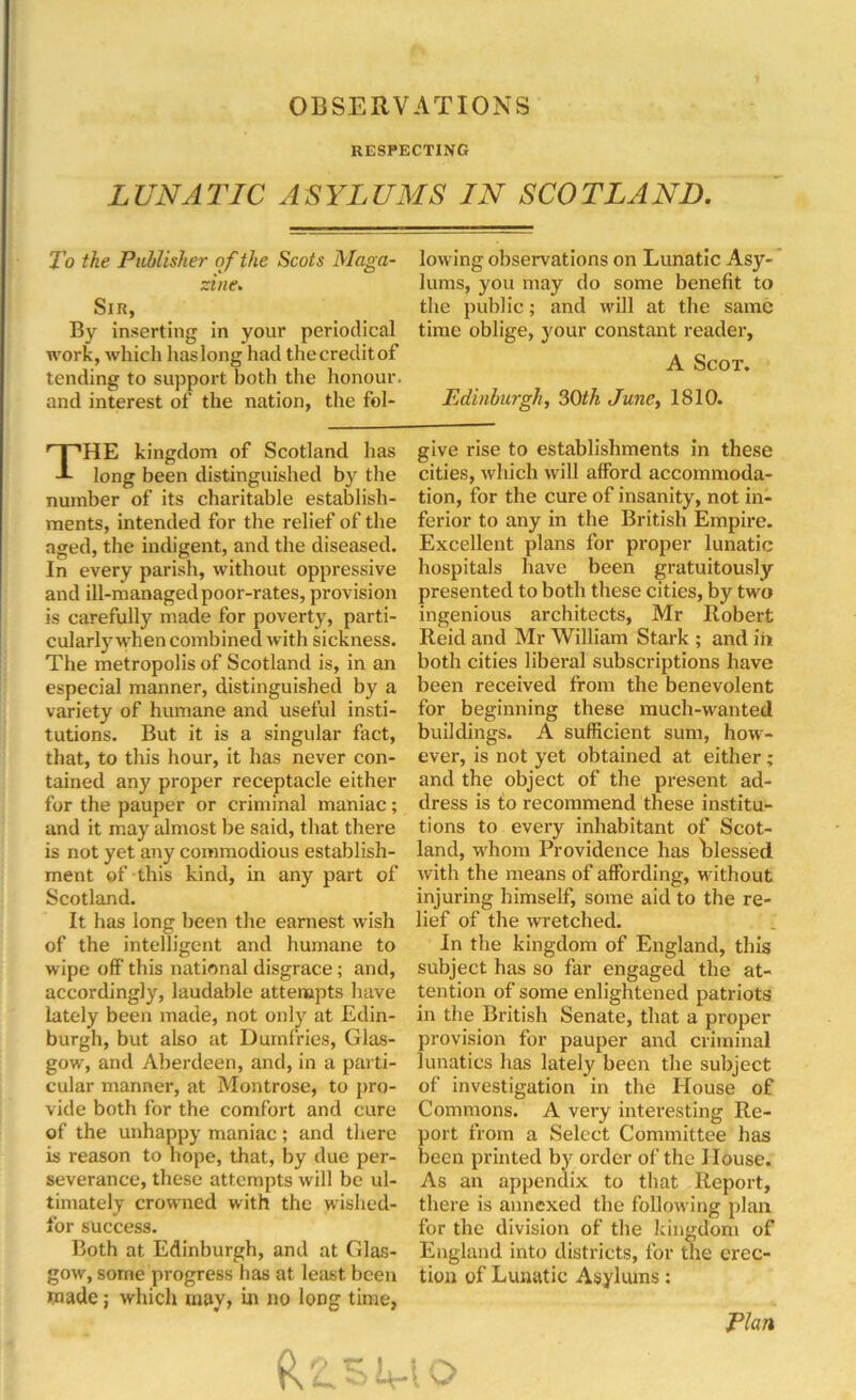 OBSERVATIONS RESPECTING LUNATIC ASYLUMS IN SCOTLAND. To the Publisher of the Scots Maga- lowing observations on Lunatic Asy- ;sine. lums, you may do some benefit to Sir, tbe public; and will at the same By inserting in your periodical time oblige, your constant reader, work, which haslong had thecreditof ^ Scot tending to support both the honour. and interest of the nation, the fol- Edinburgh, 30th June, 1810. THE kingdom of Scotland has long been distinguished by the number of its charitable establish- ments, intended for the relief of the aged, the indigent, and the diseased. In every parish, without oppressive and ill-managed poor-rates, provision is carefully made for poverty, parti- cularly when combined with sickness. The metropolis of Scotland is, in an especial manner, distinguished by a variety of humane and useful insti- tutions. But it is a singular fact, that, to this hour, it has never con- tained any proper receptacle either for the pauper or criminal maniac; and it may almost he said, that there is not yet any commodious establish- ment of this kind, in any part of Scotland. It has long been the earnest wish of the intelligent and humane to wipe off’ this national disgrace; and, accordingly, laudable attempts have lately been made, not only at Edin- burgh, but also at Dumfries, Glas- gow, and Aberdeen, and, in a parti- cular manner, at Montrose, to pro- vide both for the comfort and cure of the unhappy maniac; and there is reason to hope, that, by due per- severance, these attempts will be ul- timately crowned with the wislied- for success. Both at Edinburgh, and at Glas- gow, some progress has at least been wade; which may, in no long time, give rise to establishments in these cities, which will afford accommoda- tion, for the cure of insanity, not in- ferior to any in the British Empire. Excellent plans for proper lunatic hospitals have been gratuitously presented to both these cities, by two ingenious architects, Mr Robert Reid and Mr William Stark ; and in both cities liberal subscriptions have been received from the benevolent for beginning these much-wanted buildings. A sufficient sum, how- ever, is not yet obtained at either; and the object of the present ad- dress is to recommend these institu- tions to every inhabitant of Scot- land, whom Providence has hlessed with the means of affording, without injuring himself, some aid to the re- lief of the wretched. In the kingdom of England, this subject has so far engaged the at- tention of some enlightened patriots in the British Senate, that a proper provision for pauper and criminal lunatics has lately been the subject of investigation in the House of Commons. A very interesting Re- port from a Select Committee has been printed by order of the House. As an appendix to that Report, there is annexed the following plan for the division of the kingdom of England into districts, for the erec- tion of Lunatic Asylums: Plan