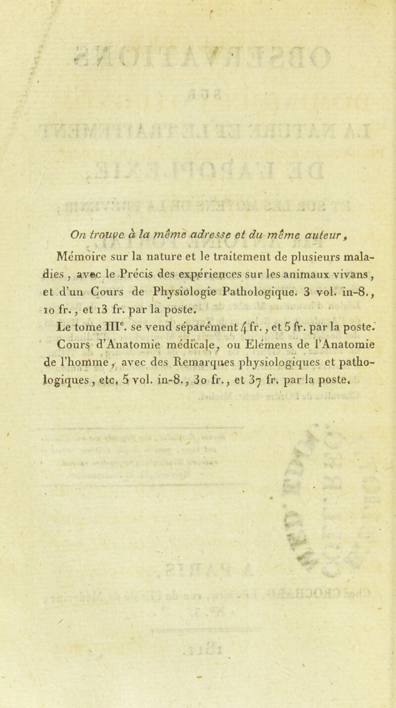 'A / ' . V - ' r # • On trouve à. la même adresse et du même auteur, Mémoire sur la nature et le traitement de plusieurs mala- dies , avec le Précis des expériences sur les animaux vivans, et d’un Cours de Physiologie Pathologique. 3 vol. in-8., io fr., et i3 fr. par la poste. Le tome IIIe. se vend séparément 4 fr-, et 5 fi', par la poste. Cours d’Anatomie médicale, ou Elémens de l’Anatomie ' .... de l’homme, avec des Remarques physiologiques et patho- logiques , etc. 5 vol. in-8., 3o fr., et 3^ fr. par la poste. /