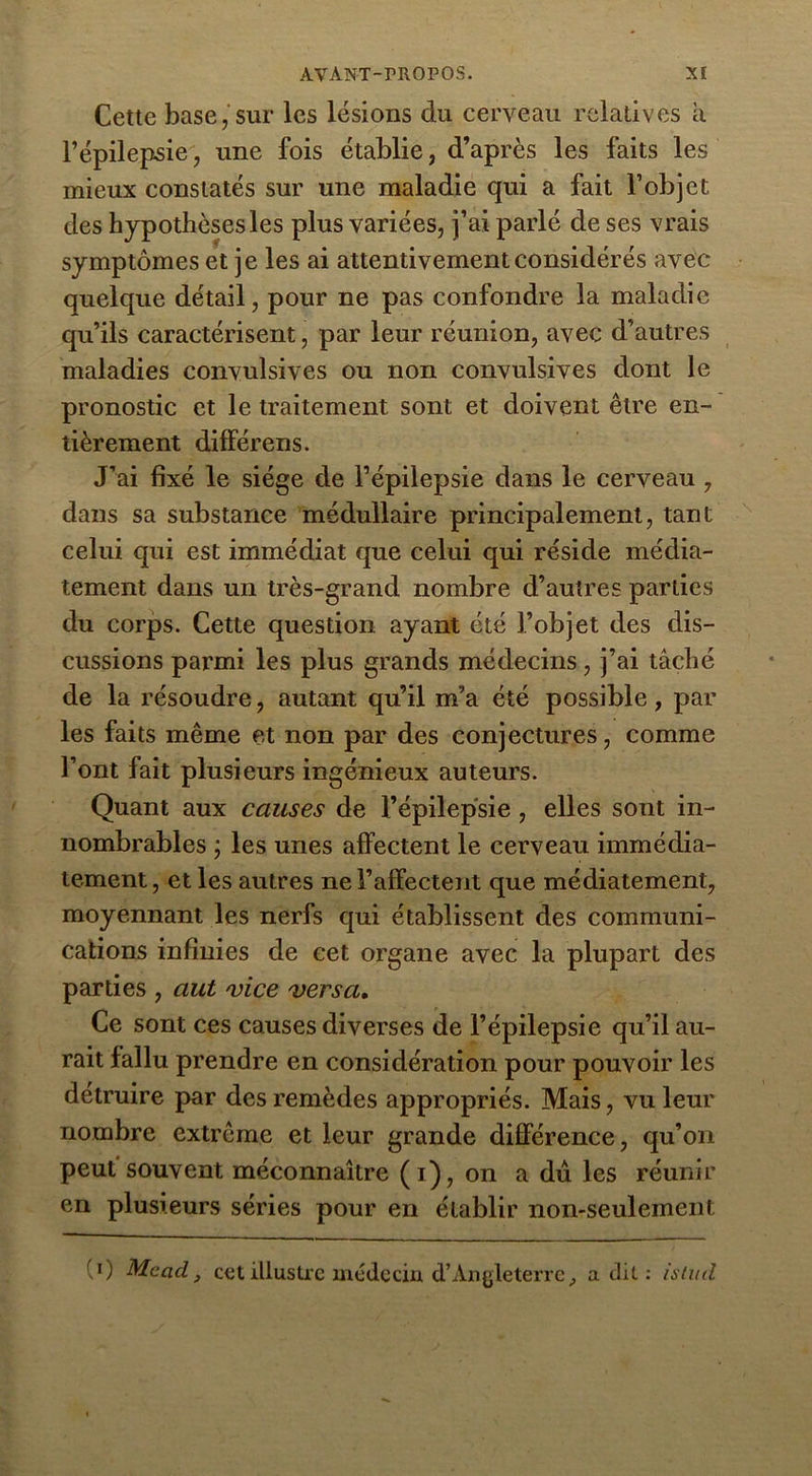 Cette base, sur les lésions du cerveau relatives a l’épilepsie, une fois établie, d’après les faits les mieux constatés sur une maladie qui a fait l’objet des hypothèses les plus variées, j’ai parlé de ses vrais symptômes et je les ai attentivement considérés avec quelque détail, pour ne pas confondre la maladie qu’ils caractérisent, par leur réunion, avec d’autres maladies convulsives ou non convulsives dont le pronostic et le traitement sont et doivent être en- tièrement différens. J’ai fixé le siège de l’épilepsie dans le cerveau , dans sa substance médullaire principalement, tant celui qui est immédiat que celui qui réside média- tement dans un très-grand nombre d’autres parties du corps. Cette question ayant été l’objet des dis- cussions parmi les plus grands médecins, j’ai tâché de la résoudre, autant qu’il m’a été possible, par les faits même et non par des conjectures, comme l’ont fait plusieurs ingénieux auteurs. Quant aux causes de l’épilepsie , elles sont in- nombrables ; les unes affectent le cerveau immédia- tement , et les autres ne l’affectent que médiatement, moyennant les nerfs qui établissent des communi- cations infinies de cet organe avec la plupart des parties , aut 'vice versa. Ce sont ces causes diverses de l’épilepsie qu’il au- rait fallu prendre en considération pour pouvoir les détruire par des remèdes appropriés. Mais, vu leur nombre extrême et leur grande différence, qu’on peut souvent méconnaître (i), on a du les réunir en plusieurs séries pour en établir non-seulement 0 Mcacl, cet illustre médecin d’Angleterre, a dit : isiud