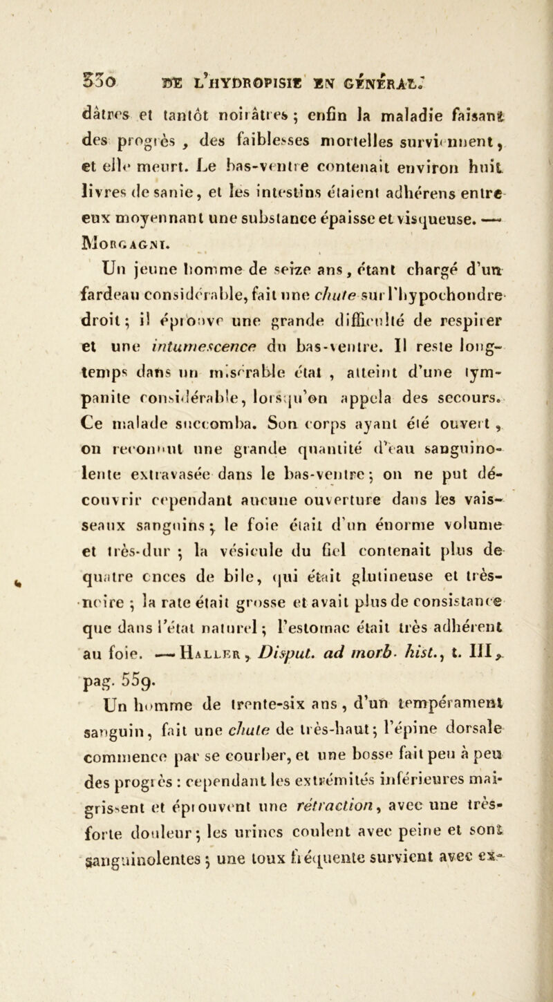 dâtrrs et tantôt noirâtres ; enfin la maladie faisant des progrès, des faiblesses mortelles surviennent, et elle meurt. Le bas-ventre contenait environ huit livres de sanie, et les intestins étaient adhérens entre eux moyennant une substance épaisse et visqueuse. — Mo RG AG M. » i i Un jeune bomme de seize ans, étant chargé d’un fardeau considérable, fait une c/n/te sui l'hypochondre droit; il éprouve une grande difficulté de respirer et une intumescence du bas-ventre. Il reste long- temps dans un ni. s arable état , atteint d’une lym- panite considérable, lorsqu’on appela des secours. Ce malade succomba. Son corps ayant été ouvert , on reconnut une grande quantité d’eau sanguino- lente extravasée dans le bas-ventre; on ne put dé- couvrir cependant aucune ouverture dans les vais- seaux sanguins;, le foie était d’un énorme volume et très-dur ; la vésicule du fiel contenait plus de quatre onces de bile, qui était glutineuse et très- ncire ; la rate était grosse et avait plus de consistance que dans Tétât naturel; l’estomac était très adhérent au foie. —-Haller, Disput. ad morb. hist., t. III, pag- 55g. Un homme de trente-six ans, d’un tempérament sanguin, fait une chute de très-haut; l’épine dorsale commence par se courber, et une bosse fait peu à peu des progrès : cependant les extrémités inférieures mai- grissent et éprouvent une rétraction, avec une très- forte douleur; les urines coulent avec peine et sonî Sanguinolentes ; une toux fréquente survient avec ex-