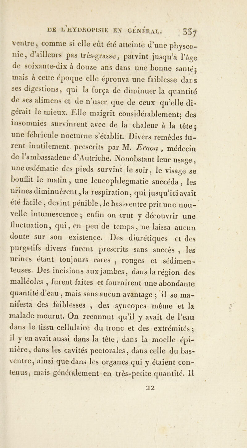 ventre, comme si elle eût été atteinte d’une physco- nie, d’ailleurs pas très-grasse * parvint jusqu’à l’âge de soixante-dix à douze ans dans une bonne santéj mais à cette époque elle éprouva une faiblesse dans ses digestions, qui la força de diminuer la quantité de ses alimens et de n’user que de ceux qu’elle di- gérait le mieux. Elle maigrit considérablement; des insomnies survinrent avec de la chaleur à la tête ; une fébricule nocturne s’établit. Divers remèdes fu- rent inutilement prescrits par M. Ernon , médecin de 1 ambassadeur d Autriche. Nonobstant leur usage, une œdématié des pieds survint le soir, le visage se bouliit le matin, une leucophlegmatie succéda, les urines diminuèrent, la respiration, qui jusqu’ici avait été facile, devint pénible ,1e bas-ventre prit une nou- velle intumescence ; enfin on crut y découvrir une fluctuation, qui, en peu de temps, ne laissa aucun doute sur son existence. Des diurétiques et des purgatifs divers furent prescrits sans succès , les urines étant toujours rares , rouges et sédimen- teuses. Des incisions aux jambes, dans la région des malléoles , fuient faites et fournirent une abondante quantité d’eau , mais sans aucun avantage ; il se ma- nifesta des faiblesses , des syncopes même et la malade mourut. On reconnut qu’il y avait de l’eau dans le tissu cellulaire du tronc et des extrémités; il y en avait aussi dans la tête ^ dans la moelle épi- nière, dans les cavités pectorales, dans celle du bas- ventre, ainsi que dans les organes qui y étaient con- tenus, mais généralement en très-petite quantité. Il 22