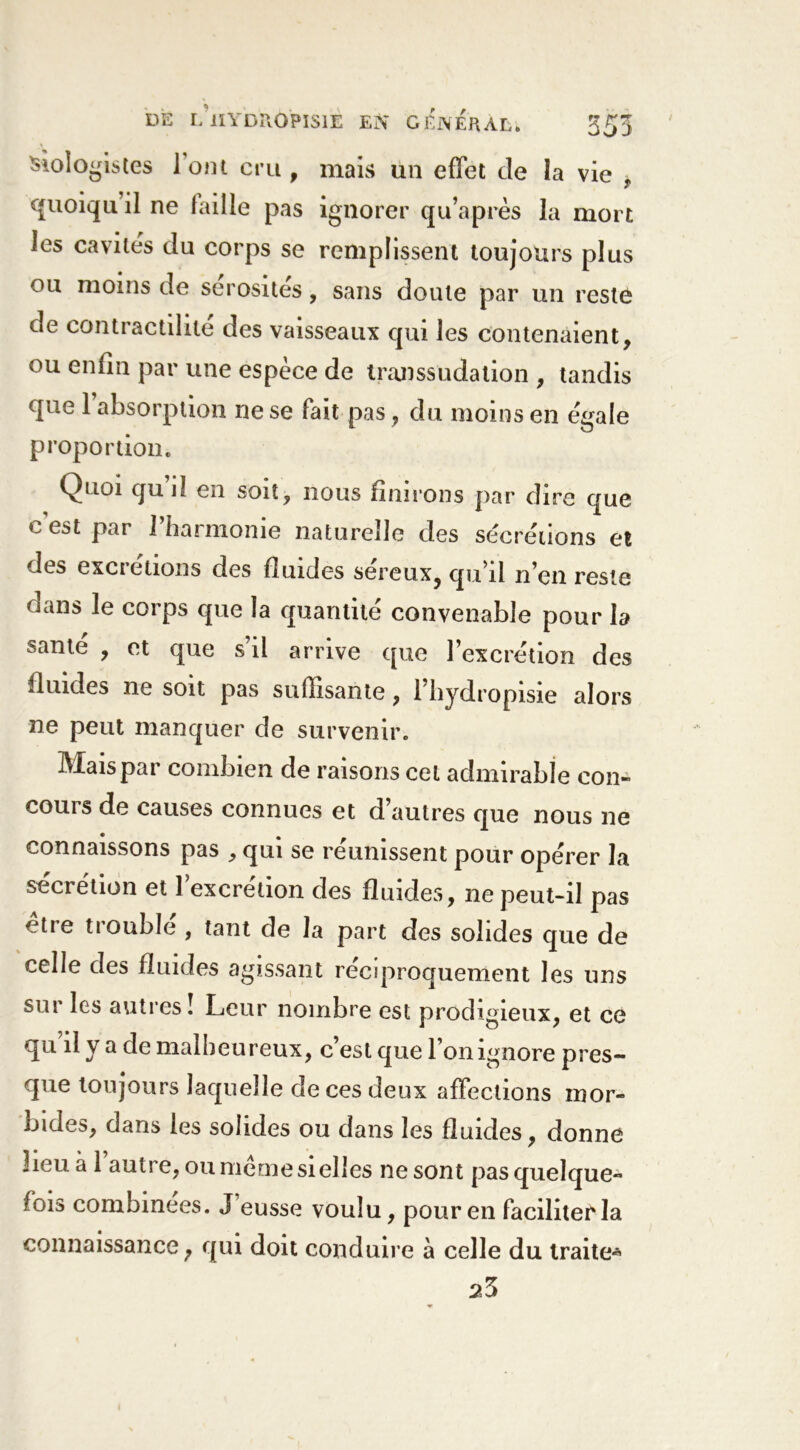 sîologistes loin cru, mais un effet de la vie , quoiqu’il ne faille pas ignorer qu’après la mort les cavités du corps se remplissent toujours plus ou moins de sérosités, sans doute par un reste de contractilité des vaisseaux qui les contenaient, ou enfin par une espèce de transsudation , tandis que l’absorption ne se fait pas, du moins en égale proportion. Quoi qui! en soit, nous finirons par dire que c est par l’harmonie naturelle des sécrétions et des excrétions des fiiudes sereux, qu’il n’en reste dans le corps que la quantité convenable pour la santé , et que s’il arrive que l’excrétion des fluides ne soit pas suffisante, l’hydropisie alors ne peut manquer de survenir. Mais par combien de raisons cet admirable con- cours de causes connues et d’autres que nous ne connaissons pas , qui se réunissent pour opérer la sécrétion et l’excrétion des fluides, ne peut-il pas être trouble , tant de la part des solides que de celle des fluides agissant réciproquement les uns sur les autres! Leur nombre est prodigieux, et ce qu il y a de malheureux, c’est que l’on ignore pres- que toujours laquelle de ces deux affections mor- bides, dans les solides ou dans les fluides, donne lieu à l’autre, ou meme si elles ne sont pas quelque- fois combinées. J eusse voulu, pour en facilitée la connaissance ; qui doit conduire à celle du traite* 23