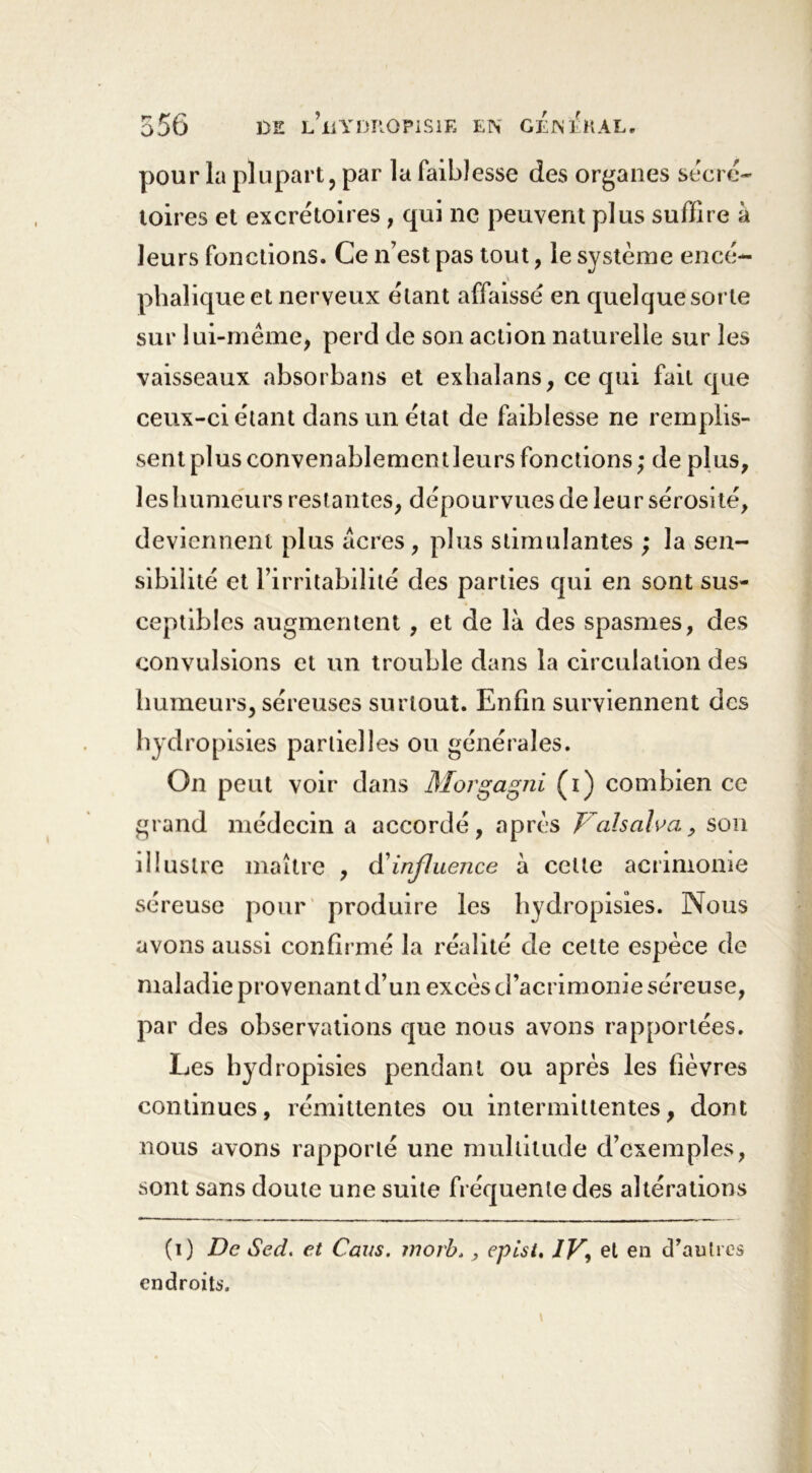 pour la plupart, par la faiblesse des organes secré- toires et excrétoires ; qui ne peuvent plus suffire à leurs fonctions. Ce n’est pas tout, le système encé- phalique et nerveux étant affaissé en quelque sorte sur lui-même, perd de son action naturelle sur les vaisseaux absorbans et exhalans, ce qui fait que ceux-ci étant dans un état de faiblesse ne remplis- sent plusconvenablementleursfonctions; de plus, les humeurs restantes, dépourvues de leur sérosi té, deviennent plus acres , plus stimulantes ; la sen- sibilité et l’irritabilité des parties qui en sont sus- ceptibles augmentent , et de là des spasmes, des convulsions et un trouble dans la circulation des humeurs, séreuses surtout. Enfin surviennent des hydropisies partielles ou générales. On peut voir dans Morgagni (i) combien ce grand médecin a accordé, après Val s al va, son illustre maître , influence à cette acrimonie séreuse pour produire les hydropisies. Nous avons aussi confirmé la réalité de cette espèce de maladie provenant d’un excès d’acrimonie séreuse, par des observations que nous avons rapportées. Les hydropisies pendant ou après les fièvres continues, rémittentes ou intermittentes, dont nous avons rapporté une multitude d’exemples, sont sans doute une suite fréquente des altérations (i) De Sed. et Caus. inorb, ^ epist, IV, et en d’autres endroits.