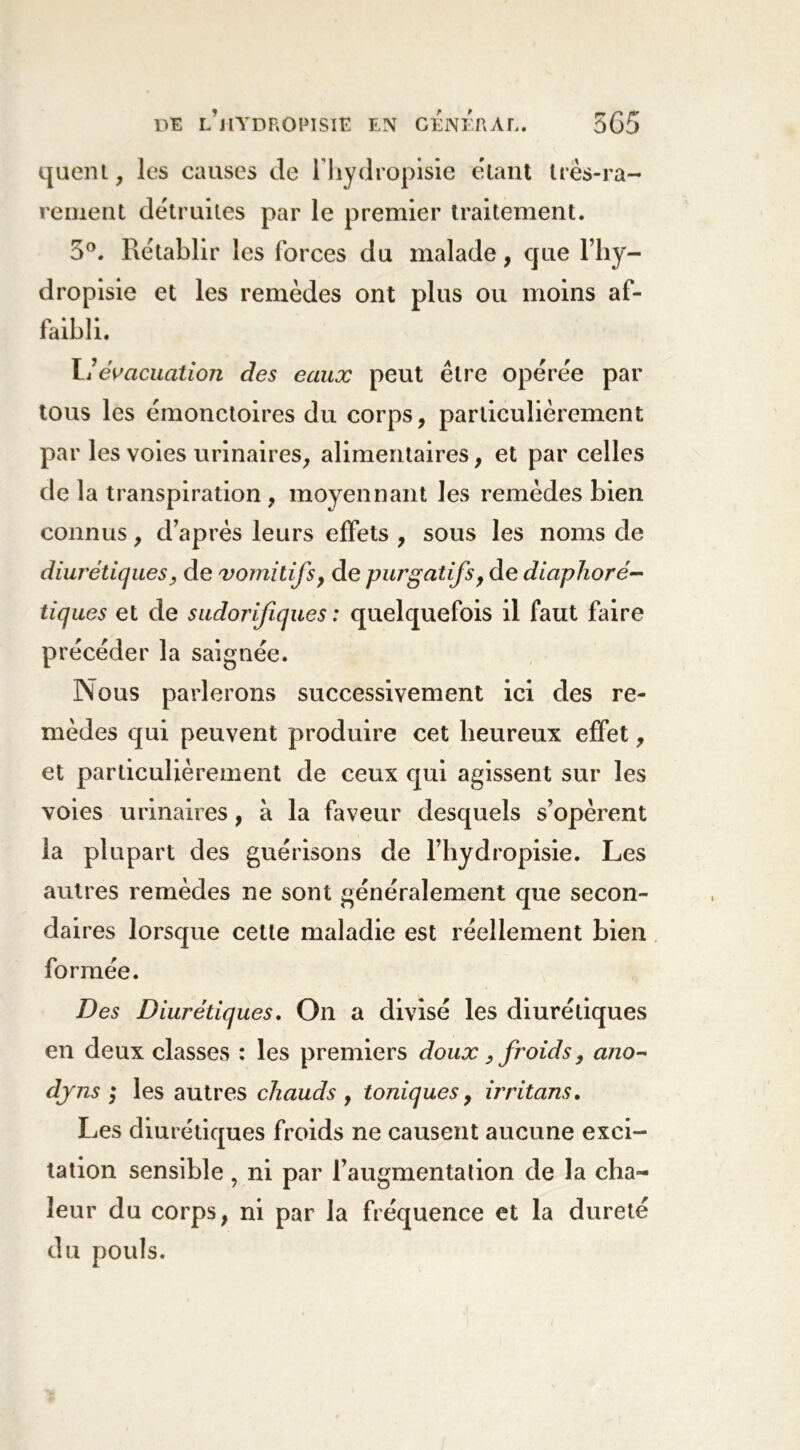 quent, les causes de lhydropisie étant très-ra- rement détruites par le premier traitement. 5°. Rétablir les forces du malade, que l’hy- dropisie et les remèdes ont plus ou moins af- faibli. I ! évacuation des eaux peut être opérée par tous les émonctoires du corps, particulièrement par les voies urinaires, alimentaires , et par celles de la transpiration , moyennant les remèdes bien connus, d’après leurs effets , sous les noms de diurétiques y de vomitifs, de purgatifs, de diaphoré- tiques et de sudorifiques : quelquefois il faut faire précéder la saignée. Nous parlerons successivement ici des re- mèdes qui peuvent produire cet heureux effet, et particulièrement de ceux qui agissent sur les voies urinaires, à la faveur desquels s’opèrent la plupart des guérisons de l’hydropisie. Les autres remèdes ne sont généralement que secon- daires lorsque cette maladie est réellement bien formée. Des Diurétiques. On a divisé les diurétiques en deux classes : les premiers doux, froids, ano- djns ; les autres chauds , toniques, irritons. Les diurétiques froids ne causent aucune exci- tation sensible, ni par l’augmentation de la cha- leur du corps, ni par la fréquence et la dureté du pouls.