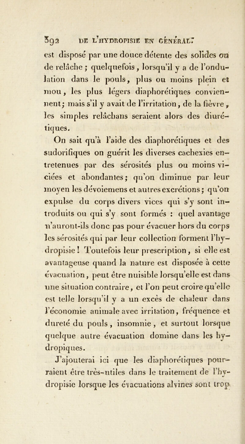 est disposé par une douce détente des solides on de relâche ; quelquefois, lorsqu’il y a de l’ondu- lation dans le pouls, plus ou moins plein eî mou, les plus légers diaphoniques convien- nent; mais s’il y avait de l’irritation, de la fièvre , les simples relâchans seraient alors des diuré- tiques. On sait qu’à l’aide des diaphorétiques et des sudorifiques on guérit les diverses cachexies en- tretenues par des sérosités plus ou moins vi- ciées et abondantes; qu’on diminue par leur moyen les dévoiemens et autres excrétions ; qu’on expulse du corps divers vices qui s’y sont in- troduits ou qui s’y sont formés : quel avantage ■n’auront-ils donc pas pour évacuer hors du corps les sérosités qui par leur collection forment l’hy- dropisie ! Toutefois leur prescription, si elle est avantageuse quand la nature est disposée à celte évacuation, peut être nuisible lorsqu’elle est dans une situation contraire, et l’on peut croire qu elle est telle lorsqu’il y a un excès de chaleur dans l’économie animale avec irritation, fréquence et dureté du pouls , insomnie , et surtout lorsrpie quelque autre évacuation domine dans les hy- dropiques. J’ajouterai ici que les diaphoniques pour- raient être très-utiles dans le traitement de l’hv- %} dropisie lorsque les évacuations aîvines sont trop