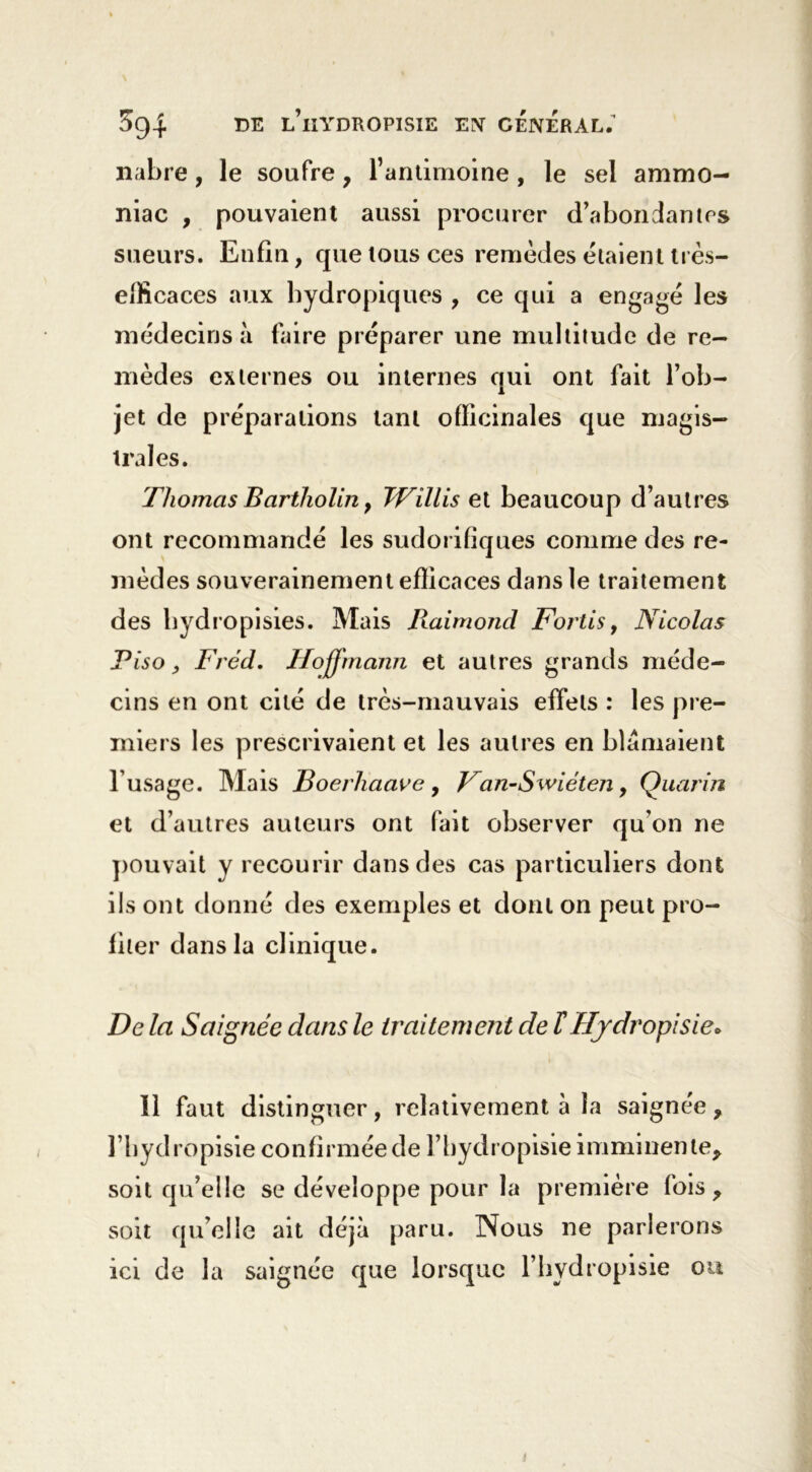 nabre, le soufre, l’antimoine , le sel ammo- niac , pouvaient aussi procurer d’abondantes sueurs. Enfin, que tous ces remèdes étaient très— efficaces aux hydropiques , ce qui a engagé les médecins à faire préparer une multitude de re- mèdes externes ou internes qui ont fait l’ob- jet de préparations tant officinales que magis- trales. Thomas Bartliolin 9 Willis et beaucoup d’autres ont recommandé les sudorifiques comme des re- mèdes souverainement efficaces dans le traitement des hydropisies. Mais Raimond Fortis, Nicolas Piso, Fréd. Hoffmann et autres grands méde- cins en ont cité de très-mauvais effets : les pre- miers les prescrivaient et les autres en blâmaient l’usage. Mais Boerhaave, Fan-Swiéten, Quarin et d’autres auteurs ont fait observer qu’on ne pouvait y recourir dans des cas particuliers dont ils ont donné des exemples et dont on peut pro- fiter dans la clinique. De la Saignée dans le traitement de ïHjdropïsie» Il faut distinguer, relativement à la saignée, l’hydropisie confirmée de l’bydropisie imminente, soit qu’elle se développe pour la première fois , soit qu’elle ait déjà paru. Nous ne parlerons ici de la saignée que lorsque l’hydropisie ou
