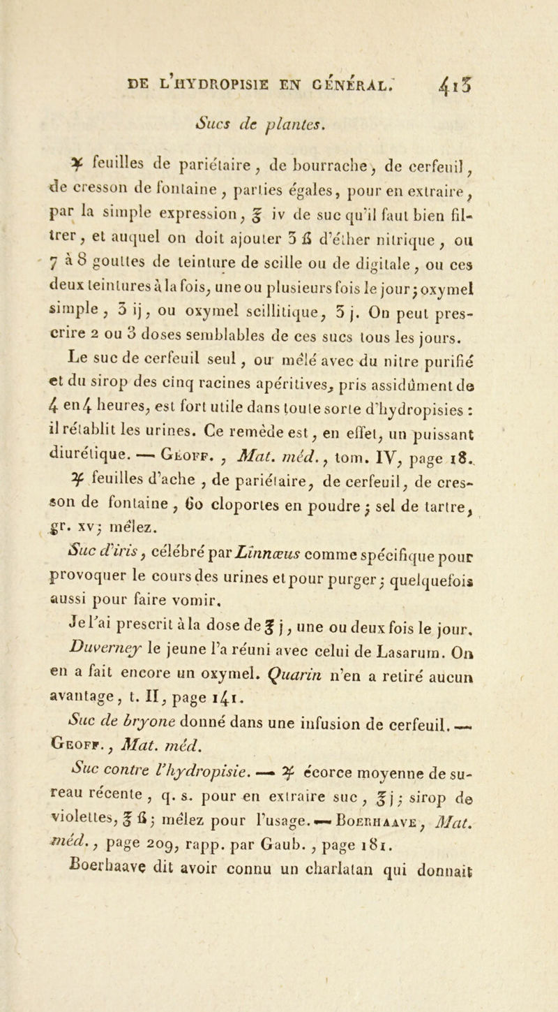 Sucs de plantes. ¥ feuilles de pariétaire, de bourrache , de cerfeuil ; de cresson de fontaine , parties égales, pour en extraire , par la simple expression , g iv de suc qu’il faut bien fil- trer, et auquel on doit ajouter 5 û d’éther nitrique , ou 7 à b gouttes de teinture de scilie ou de digitale, ou ces deux teintures à la fois, une ou plusieurs fois le jour ; oxymel simple, 5 ij, ou oxymel scillitique, 5 j. On peut pres- crire 2 ou 5 doses semblables de ces sucs tous les jours. Le suc de cerfeuil seul, ou mêlé avec du nilre purifié et du sirop des cinq racines apéritives^ pris assidûment de 4- en 4- lieuf es, est lort utile dans tou te sorte d liydropisies ; il rétablit les urines. Ce remedeest, en eifel, un puissant diurétique. — Gloff. , JMat. mêd., tom. IV, page 18. y leuilles d’ache , de pariétaire, de cerfeuil, de cres- son de fontaine , 6o cloportes en poudre; sel de tartre, Sr- xv; mêlez. Suc d u is, célébré par Linnccus comme spécifique pour provoquer le coursdes urines etpour purger; quelquefois aussi pour faire vomir. Je l'ai prescrit à la dose de g j, une ou deux fois le jour. Duverney le jeune l’a réuni avec celui de Lasarurn. On en a fait encore un oxymel. Quarin n’en a retiré aucun avantage, t. II, page 14.1. Suc de bryone donné dans une infusion de cerfeuil. Geoff. , Mat. mêd. Suc contre Vhydropisie. — ^ écorce moyenne de su- reau récente , q. s. pour en extraire suc , gj; sirop de violettes, g û; mêlez pour l’usage. •—Boerhaave , Mat. med. y page 209, rapp. par Gaub. , page 181. Boerbaavç dit avoir connu un charlatan qui donnait \