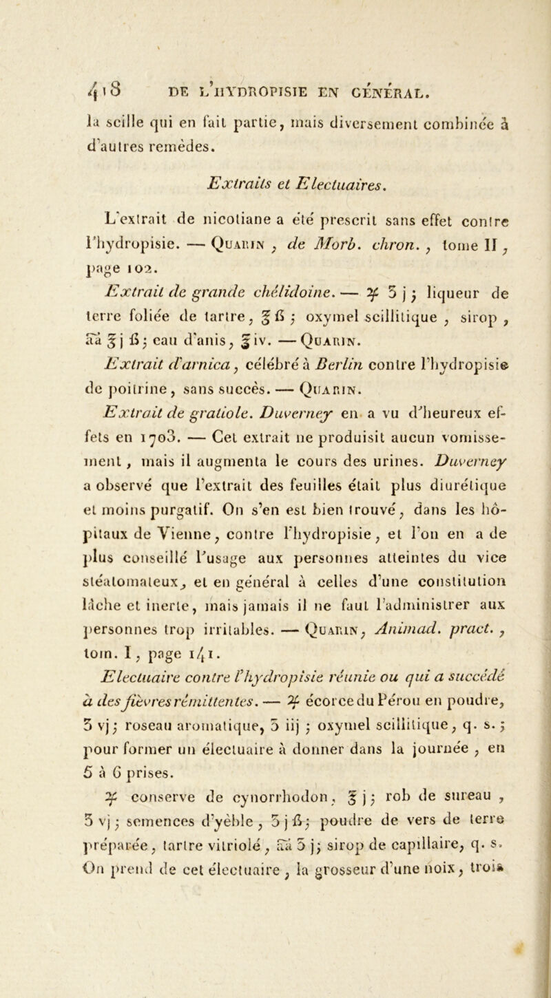 lu scille qui en fait partie, mais diversement combinée à d'autres remèdes. Extraits et Elechtaires. L'extrait de nicoliane a été prescrit sans effet contre l’hydropisie. — Quarin , de Morb. chron. , tome II , page 102. Extrait de grande chélidoine. — if 5 j ) liqueur de terre foliée de tartre, ;§ G ,* oxymel .scillitique , sirop , aTa gj iij eau d'anis, §iv. —Quarin. Extrait d'arnica, célébré à Berlin contre l’hydropisie de poitrine, sans succès. — Quarin. Extrait de gratiole. Duverney en a vu d'heureux ef- fets en i^o3. — Cet extrait ne produisit aucun vomisse- ment , mais il augmenta le cours des urines. Duverney a observé que l’extrait des feuilles était plus diurétique et moins purgatif. On s’en est bien trouvé, dans les hô- pitaux de Vienne, contre l'hydropisie, et l'on en a de plus conseillé l'usuge aux personnes atteintes du vice sléalomaleux^ et en général à celles d’une constitution lâche et inerte, mais jamais il ne faut l’administrer aux personnes trop irritables. — Quarin, Animad. pract. , loin. I, page i/t i. Electuaire contre l’hydropisie réunie ou qui a succédé a desJiévresrémittentes. — écorce du Pérou en poudre, 5 vj) roseau aromatique, 5 iij \ oxymel scillitique, q. s. ; pour former un élecluaire à donner dans la journée , en 5 à G prises. conserve de cynorrhodon , £ j 5 rob de sureau , 5 vj ; semences d’yèble , 5jft; poudre de vers de terre préparée, tartre vitriolé , aa 5 j; sirop de capillaire, q. s. On prend de cet electuaire , la grosseur d’une noix, troi»