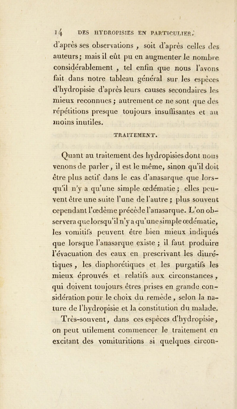 I l4 DES IIYDROPISIES EN PARTICULIER; d’après ses observations , soit d’après ceîles des auteurs ; mais il eût pu en augmenter le nombre considérablement , tel enfin que nous l’avons fait dans notre tableau général sur les espèces d’hydropisie d’après leurs causes secondaires les mieux reconnues ; autrement ce ne sont que des répétitions presque toujours insuffisantes et au moins inutiles. TRAITEMENT. Quant au traitement des hydropisiesdont nous venons de parler, il est le meme, sinon qu’il doit être plus actif dans le cas d’anasarque que lors- qu’il n’y a qu’une simple œdématié ; elles peu- vent cire une suite l’une de l’autre ; plus souvent cependant l’oedème précède l’anasarque. L’on ob- servera que lorsqu’il n’y a qu’une simple œdématié, les vomitifs peuvent être bien mieux indiqués que lorsque l’anasarque existe ; il faut produire l’évacuation des eaux en prescrivant les diuré- tiques , les diaphoniques et les purgatifs les mieux éprouvés et relatifs aux circonstances, qui doivent toujours êtres prises en grande con- sidération pour le choix du remède , selon la na- ture de l’bydropisie et la constitution du malade. Très-souvent, dans ces espèces d’hydropisie, on peut utilement commencer Je traitement en excitant des vomituritions si quelques circon-