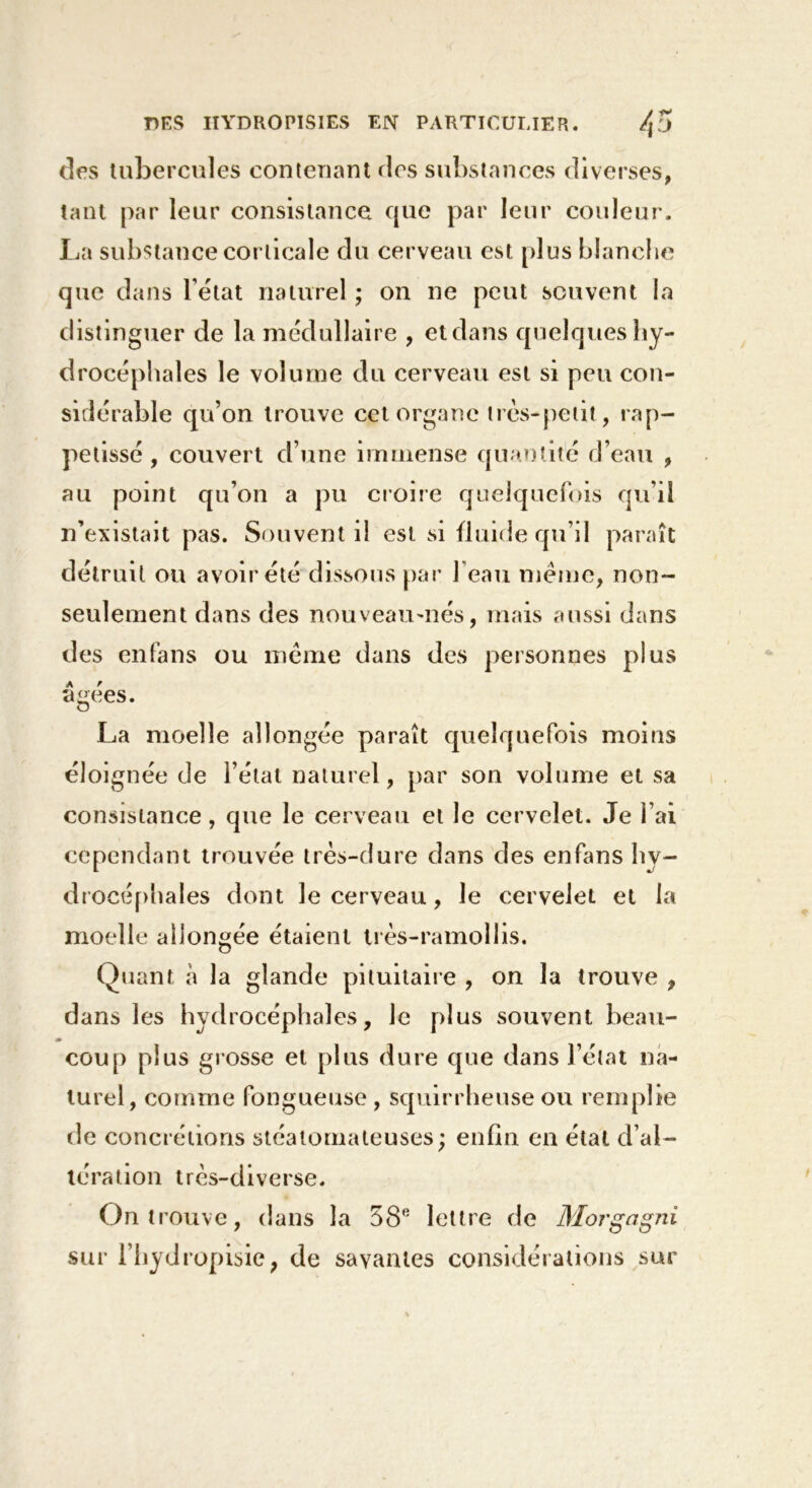 des tubercules contenant des substances diverses, tant par leur consistance cpie par leur couleur. La substance corticale du cerveau est plus blanche que dans l’état naturel ; on ne peut souvent la distinguer de la médullaire , et dans quelques hy- drocéphales le volume du cerveau est si peu con- sidérable qu’on trouve cet organe très-petit, rap- petissé , couvert d’une immense quantité d’eau , au point qu’on a pu croire quelquefois qu’il n’existait pas. Souvent il est si fluide qu’il paraît détruit ou avoir été dissous par l’eau meme, non- seulement dans des nouveau-nés, mais aussi dans des enfans ou même dans des personnes plus âgées. La moelle allongée paraît quelquefois moins éloignée de l’état naturel, par son volume et sa consistance, que le cerveau et le cervelet. Je l’ai cependant trouvée très-dure dans des enfans hy- drocéphales dont le cerveau, le cervelet et la moelle allongée étaient très-ramollis. Quant à la glande pituitaire , on la trouve , dans les hydrocéphales, le plus souvent beau- coup plus grosse et plus dure que dans l’état na- turel, comme fongueuse, squirrheuse ou remplie de concrétions stéalomateuses; enfin en étal d’al- tération très-diverse. On trouve, dans la 38e lettre de Morgagni sur l’hydropisie, de savantes considérations sur