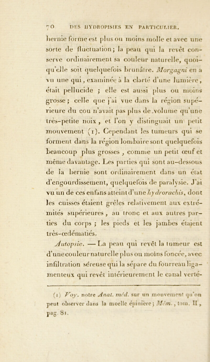 hernie forme est plus ou moins molle et avec une sorte de fluctuation; la peau qui la revêt con- serve ordinairement sa couleur naturelle, quoi- qu’elle soit quelquefois brunâtre. Morgagni en a vu une qui, examinée à la clarté d une lumière, était pelîucide ; elle est aussi plus ou moins grosse ; celle que j'ai vue dans la région supé- rieure du cou n’avait pas plus de volume qu’une très-petite noix , et l’on y distinguait un petit mouvement (i). Cependant les tumeurs qui se forment dans la région lombaire sont quelquefois beaucoup plus grosses comme un petit œuf et même davantage. Les parties qui sont au-dessous de la hernie sont ordinairement dans un état d’engourdissement, quelquefois de paralysie. J’ai vu un de ces enfans atteint d’une liydrorachis, dont les cuisses étaient grêles relativement aux extré- mités supérieures, au tronc et aux autres par- ties du corps ; les pieds et les jambes étaient très-œdématiés. Autopsie. —La peau qui revêt la tumeur est d’une couleur naturel le plus ou moins foncée, a\ec infiltration séreuse qui la sépare du fourreau liga- menteux qui revêt intérieurement le canal verté- (i) froy. notre Anat. môd. sur un mouvement qu*on peut observer dans la moelle épinière; Mc/n., toru. II ,