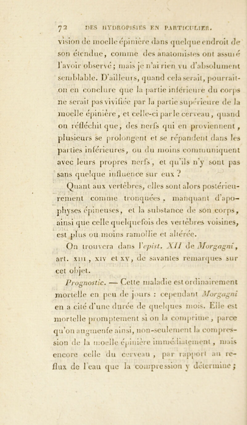 vision de moelle épinière dans quelque endroit de son étendue, comme des anatomistes ont assuié 1 avoir observé; mais je n’ai rien vu d'absolument semblable. D’ailleurs, quand cela serait, pourrait- on en conclure que la partie inférieure du corps ne serait pas vivifiée par la partie supérieure de la moelle épinière , et celle-ci parle cerveau, quand on réfléchit que, des nerfs qui en proviennent, plusieurs se prolongent et se répandent dans les parties inférieures, ou du moins communiquent avec leurs propres nerfs, et qu’ils n’y sont pas sans quelque influence sur eux J Quant aux vertèbres, elles sont alors postérieu- rement comme tronquées . manquant d’apo- physes épineuses, et la substance de son corps, ainsi que celle quelquefois des veitèbres voisines, est plus ou moins ramollie et altérée. On trouvera dans Ycpist. AU de Morgagni, art. xni , xiv et xv, de savantes remarques sur cet objet. Pt 1ognostic. — Cette maladie est ordinairement mortelle en peu de jours : cependant Morgagni en a cité d’une durée de quelques mois. Elle est mortelle promptement si on la comprime, parce qu’on augmente ainsi, non-seulement la compres- sion de la moelle épinière immédiatement , mais encore celle du cerveau , par rapport au re- flux de beau que la compression y détermine ;