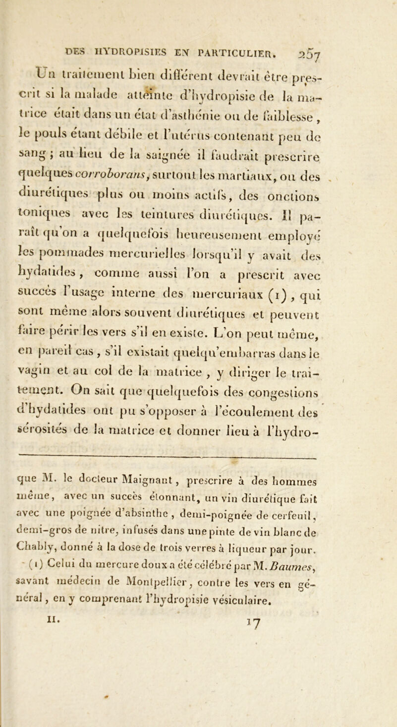 L u traiiemenl bien différent devrait être pres- crit si la malade atteinte d’hydropisie de la ma- trice était dans un état d asthénie ou de faiblesse , ie pouls étant débile et l’utérus contenant peu do sang ; au lieu de la saignée il faudrait prescrire quelques corroborans, surtout les martiaux, ou des diurétiques plus ou moins actifs, des onctions toniques avec les teintures diurétiques. Il pa- raît qu on a quelquefois heureusement employé les pommades mercurielles lorsqu’il y avait des hydatides, comme aussi l’on a prescrit avec succès l’usage interne des mercuriaux (i) , qui sont meme alors souvent diurétiques et peuvent faire périr les vers s’il en existe. L’on peut meme, en pareil cas , s il existait quelqu’embarras dans le vagin et au col de la matrice , y diriger le trai- tement. On sait que quelquefois des congestions d hydatides ont pu s’opposer à l’écoulement des sérosités de la matrice et donner lieu à l’hydro- que 31. le docteur Maignant, prescrire à des hommes meme, avec un succès donnant, un vin diurétique fait avec une poignée d’absinthe, demi-poignée de cerfeuil, demi-gros de nitre, infusés dans une pinte devin blanc de Cnably, donne à la dose de trois verres à liqueur par jour. - (i) Celui du mercure doux a été célébré par M. Baumes, savant médecin de Montpellier, contre les vers en sé- rierai , en y comprenant l’hydropisie vésiculaire. l7 h.