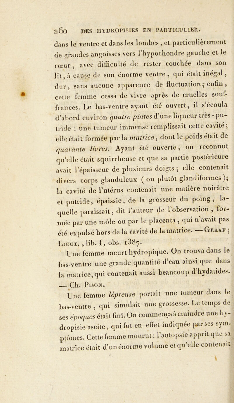 dans le ventre et dans les lombes , et particulièrement de grandes angoisses vers l’hypochondre gauche et le cœur, avec difficulté de rester couchée dans son lit, à cause de son énorme ventre , qui était inégal, dur, sans aucune apparence de fluctuation; enfin , cette femme cessa de vivre aptes de cruelles souf- frances. Le bas-ventre ayant été ouvert, il s’écoula d’abord environ quatre pintes d’une liqueur très - pu- tiide : une tumeur immense remplissait cette cavité; elleétait formée parla matrice, dont le poids était de quarante livres. Ayant été ouverte, on reconnut qu’elle était squirrheuse et que sa partie postérieure avait l’épaisseur de plusieurs doigts ; elle contenait divers corps glanduleux ( ou plutôt glandilormes ); la cavité de l’utérus contenait une matière noirâtre et putride, épaissie, de la grosseur du poing, la- quelle paraissait, dit l’auteur de l’observation , for- mée par une môle ou par le placenta, qui n’avait pas été expulsé hors de la cavité de la matrice. Gràaf ; Lielt. , lib. I, obs. i38y. ' Une femme meurt hydropique. On trouva dans le bas-ventre une grande quantité d’eau ainsi que dans la matrice, qui contenait aussi beaucoup d’hydatides. — Ch. Pison. Une femme lépreuse portait une tumeur dans îe bas-ventre , qui simulait une grossesse. Le temps de ses époques était fini. On commença à craindre une hy- dropisie ascite, qui fut en effet indiquée par ses sym- ptômes. Cette femme mourut : l’autopsie apprit que sa matrice était d’unénorme volume et qu’elle contenait