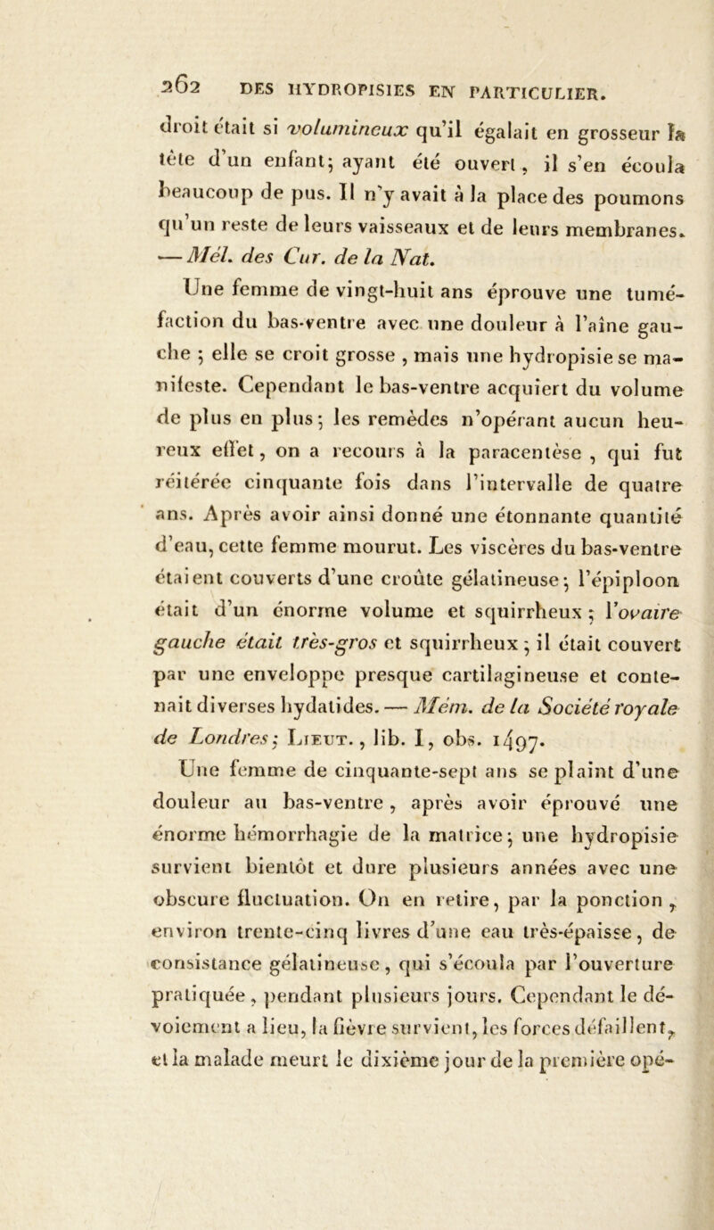 droit était si volumineux qu’il égalait en grosseur te(e cl un enfant; ayant ete ouvert , il s’en écoula beaucoup de pus. Il n y avait a la place des poumons qu un reste de leurs vaisseaux et de leurs membranes. — Mèl. des Cur. delà Nat. Une femme de vingt-huit ans éprouve une tumé- faction du bas-ventre avec une douleur à l aine gau- che 5 elle se croit grosse , mais une hydropisiese ma- nileste. Cependant le bas-ventre acquiert du volume de plus en plus*, les remèdes n’opérant aucun heu- reux effet, on a recours «à la paracentèse , qui fut réitérée cinquante fois dans l’intervalle de quatre ans. Après avoir ainsi donné une étonnante quantité d’eau, cette femme mourut. Les viscères du bas-ventre étaient couverts d’une croûte gélatineuse; l’épiploon était d’un énorme volume et squirrheux ; Yovaire gauche était très-gros et squirrheux; il était couvert par une enveloppe presque cartilagineuse et conte- nait diverses hydatides. — Mêm. de la Société royale de Londres,* Lieut. , lib. I, obs. 1 4q7- Une femme de cinquante-sept ans se plaint d une douleur au bas-ventre, après avoir éprouvé une énorme hémorrhagie de la matrice; une hydropisie survient bientôt et dure plusieurs années avec une obscure fluctuation. On en retire, par la ponction r environ trente-cinq livres d’une eau très-épaisse, de consistance gélatineuse, qui s’écoula par l’ouverture pratiquée , pendant plusieurs jours. Cependant le dé- voiement a lieu, la fièvre survient, les forces défaillent^ et la malade meurt le dixième jour de la première opé-