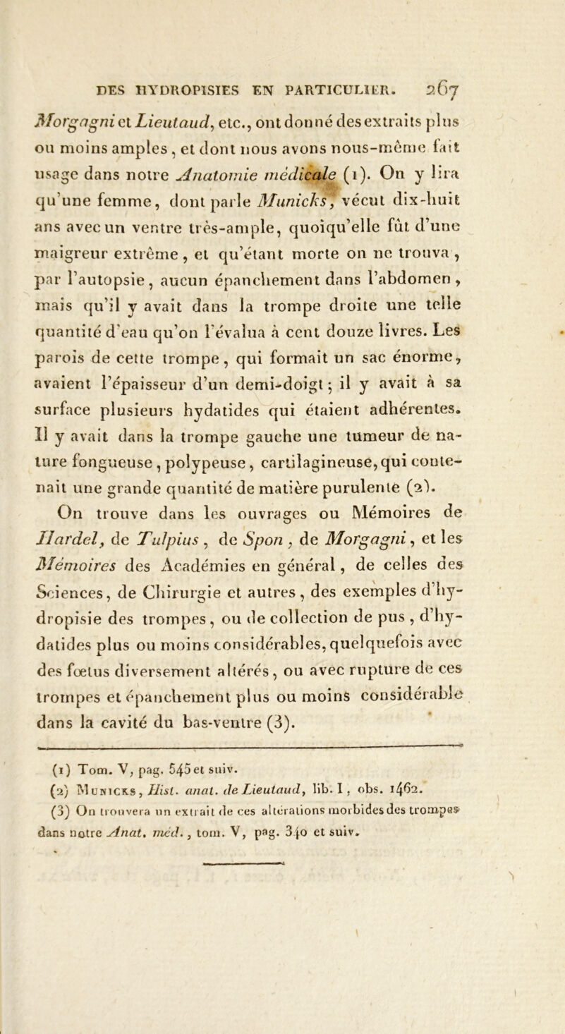 Morgagni et Lieutaud, etc., ont donné des extraits plus ou moins amples , et dont nous avons nous-même lait usage dans notre Anatomie médicale (1). On y lira qu’une femme, dont parle Municks, \éeut dix-huit ans avec un ventre très-ample, quoiqu’elle fut d’une maigreur extrême , et qu’étant morte on ne trouva , par l’autopsie, aucun épanchement dans l’abdomen, mais qu’il y avait dans la trompe droite une telle quantité d'eau qu’on lévalua à cent douze livres. Les parois de cette trompe, qui formait un sac énorme, avaient l’épaisseur d’un demi-doigt ; il y avait à sa surface plusieurs hydatides qui étaient adhérentes. Il y avait dans la trompe gauche une tumeur de na- ture fongueuse , polypeuse, cartilagineuse, qui conte- nait une grande quantité de matière purulente (ah On trouve dans les ouvrages ou Mémoires de îîardel, de Tulpius , de Spon , de Morgagni, et les ISIèmoires des Académies en général, de celles des Sciences, de Chirurgie et autres , des exemples d hy- dropisie des trompes, ou de collection de pus , d’hy- datides plus ou moins considérables, quelquefois avec des fœtus diversement altérés, ou avec rupture de ces trompes et épanchement plus ou moins considérable dans la cavité du bas-ventre (3). (1) Tom. \, pag. 545et suiv. (2) 1V1 ünicks , Hisl. anat. de Lieutaud, lib. I , obs. 1462. (3) On trouvera un extrait de ces alterations morbides des trompas- dans notre Anal, méd., tom. V, pag. 3jo et suiv.