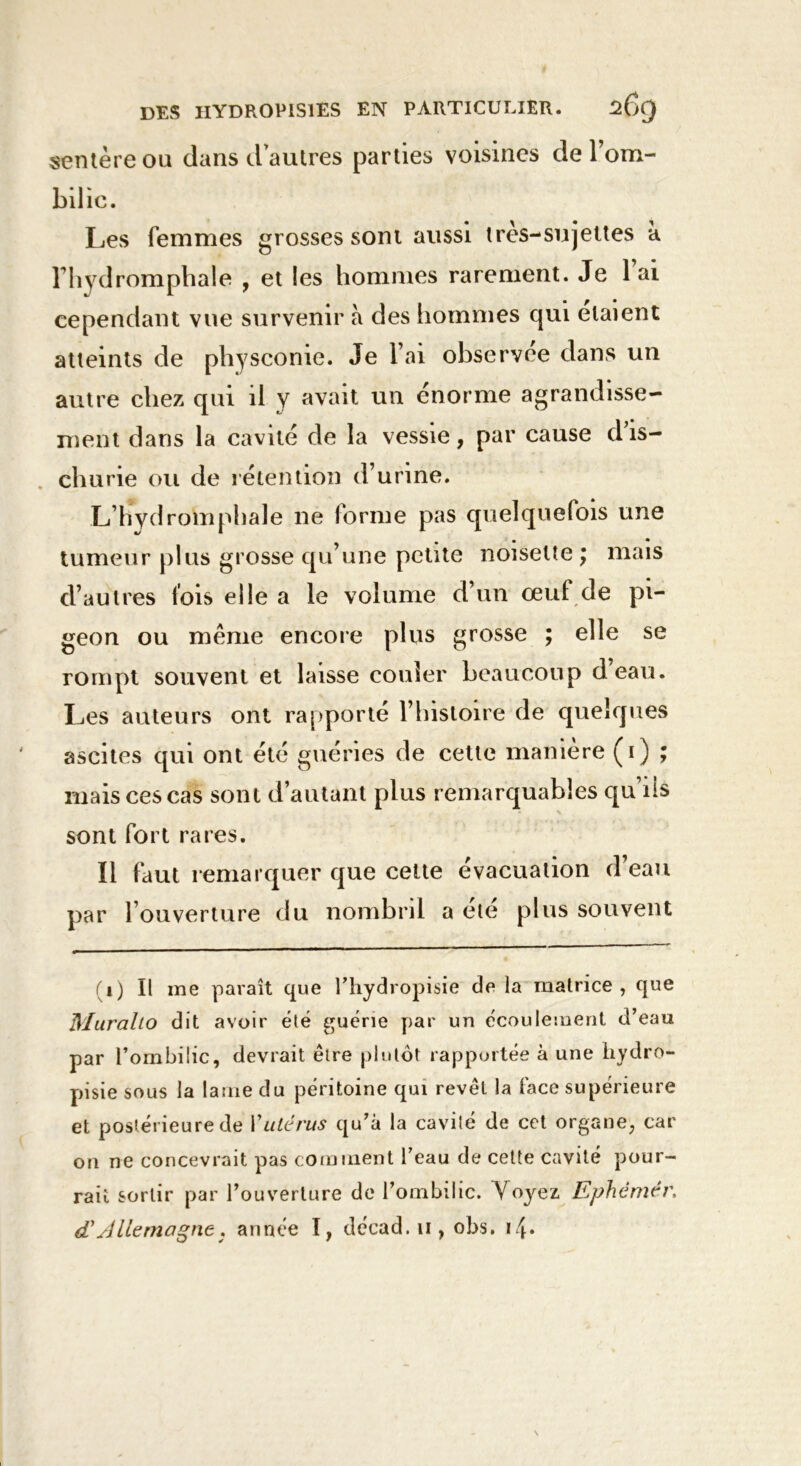 sentèreou dans d autres parties voisines de l’om- bilic. Les femmes grosses sont aussi ires-sujettes a Fhydromphale , et les hommes rarement. Je 1 ai cependant vue survenir à des hommes qui étaient atteints de physconie. Je l’ai observée dans un autre chez qui il y avait un énorme agrandisse- ment dans la cavité de la vessie, par cause d’is- churie ou de rétention d’urine. L’hydroinphale ne forme pas quelquefois une tumeur plus grosse qu’une petite noisette ; mais d’autres l’ois elle a le volume d’un œuf de pi- geon ou même encore plus grosse ; elle se rompt souvent et laisse couler beaucoup d’eau. Les auteurs ont rapporté l’histoire de quelques ascites qui ont été guéries de cette manière (i) ; mais ces cas sont d’autant plus remarquables qu’ils sont fort rares. Il faut remarquer que cette évacuation d’eau par l’ouverture du nombril a ete plus souvent (i) Il me paraît que l’hydropisie de la matrice, que Muralto dit avoir été guérie par un écoulement d’eau par l’ombilic, devrait être plutôt rapportée à une hydro- pisie sous la lame du péritoine qui revêt la face supérieure et postérieure de Vutérus qu’à la cavité de cet organe, car on ne concevrait pas comment l’eau de cette cavité pour- rait sortir par l’ouverture de l’ombilic. Voyez Ephèmér. d'Allemagne. année I, décad.u, obs.