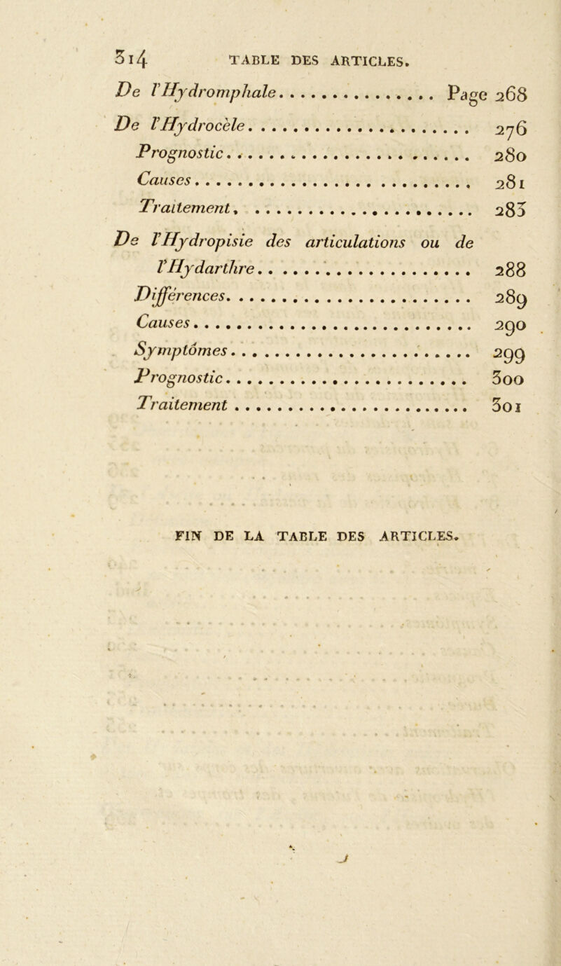 De VHjdromphale Page 268 De VHydrocèle . 276 Prognostic. 280 Causes 281 Traitement, a83 De VHydropisie des articulations ou de VHjdarthre 288 Différences 289 Causes 290 Symptômes 299 Pi 'ognostic 5 00 Traitement 5oi < « » • ••«%>. . . , FIN DE LA TABLE DES ARTICLES. J