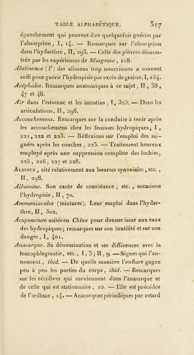 épanchement qui peuvent être quelquefois guéries par l’absorption, I, — Remarques sur l'absorption dans l’hydarthre , II, 2cp. — Celle des plèvres démon- trée par les expériences de Musgrave , 108. Abstinence (T) des alirnens trop nourrissans a souven suffi pour guérir l’hydropisie par excès dégraissé, I, i34* Acéphales. Remarques anatomiques à ce sujet , II, 58 , 47 et 48. Air dans l’estomac et les intestins , I, 3s5. — Dans les articulations, II, 298. Accouchemens. Remarques sur la conduite à tenir après les accouchemens chez les femmes hydropiques, i , 221,222 et 223. — Réflexions sur l’emploi des sai- gnées après les couches , 225. — Traitement heureux employé après une suppression complète des lochies, 225 , 226, 227 et 228. Albinus , cité relativement aux bourses synoviales , etc. , II, 298. Albumine. Son excès de consistance , etc. , occasione l’hydropisie , II, 70. Ammoniacales (teintures). Leur emploi dans l’hydar- thre,II, 3o2. Acupuncture usitéeen Chine pour donner issue aux eaux des hydropiques ) remarques sur son inutilité et sur son danger,I, 401. Anasarcjue. Sa dénomination et ses différences avec la leucophlegmatie, etc., I, 5 ; II, 9. —- Signes qui l’an- noncent , ibid. — De quelle manière l’enflure gagne peu à peu les parties du corps , ibid. — Remarques sur les récidives qui surviennent dans l’anasarque et de celle qui est stationnaire , 10. — Elle est précédée de l’œdème , 14* — Anasarques périodiques par retard