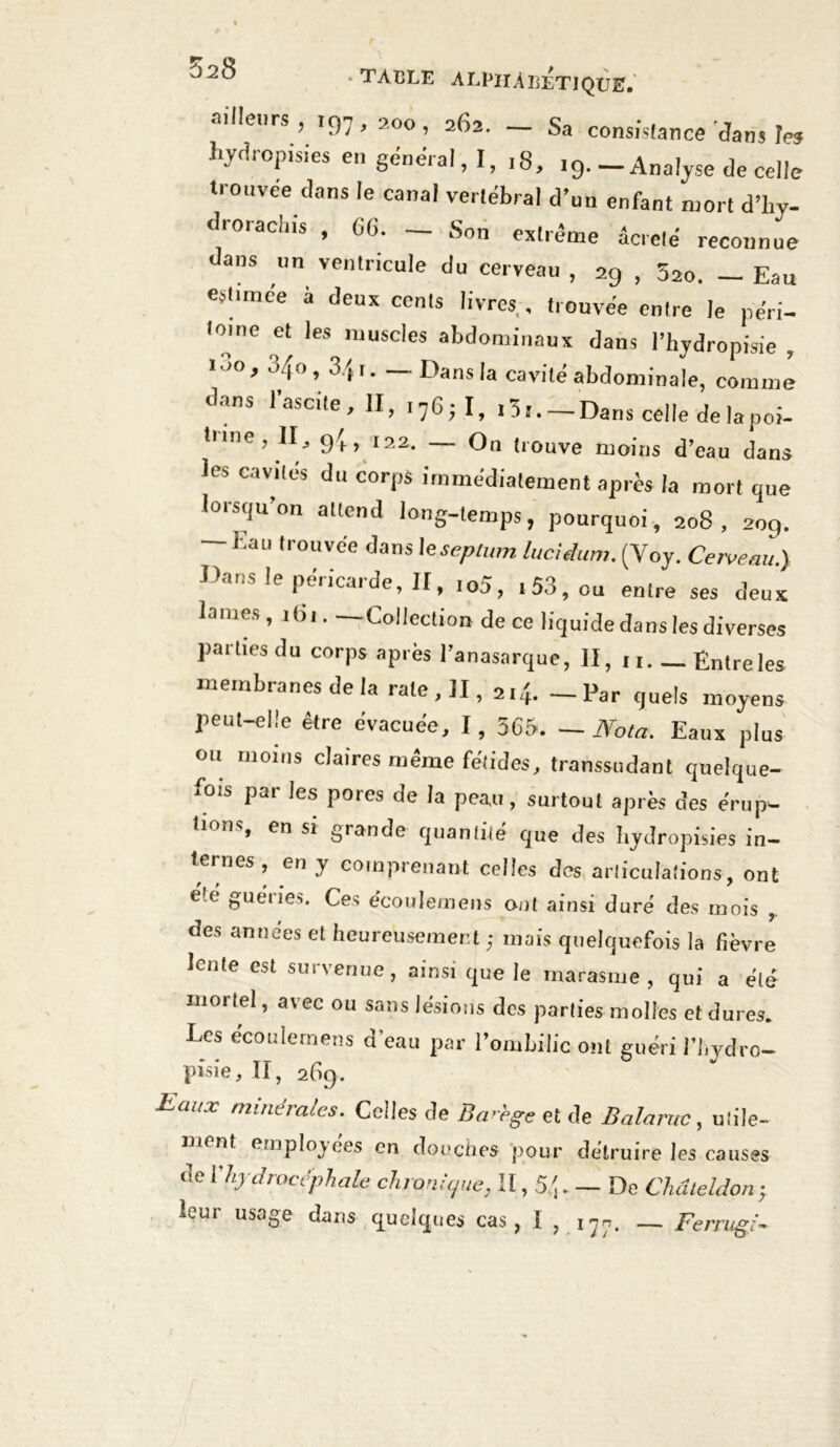 ailleurs, 197,200, 262. — Sa consistance dans les hydropisies en général, I, ,8, 19.-Analyse de celle trouvée dans le canal vertébral d’un enfant mort d’hy- drorachis , G6. — Son extrême âcrelé reconnue dans un ventricule du cerveau , 29 , 52o. — Eau estimée à deux cents livres, trouvée entre le péri- toine et les muscles abdominaux dans l’hydropisie , >00, 340, 3/, I. — Dans la cavité abdominale, comme dans l’ascite, II, 176;!, 13 s. — Dans celle de la poi- tnne, II, 94, 122. — On trouve moins d’eau dans les cavités du corps immédiatement après la mort que lorsqu’on attend long-temps, pourquoi, 208, 209. — Eau trouvée dans 1 eseplum lucidum. (Yoy. Cerveau.) Dans le péricarde, II, ,05, .53, ou entre ses deux lames, i<u Collection de ce liquide dans les diverses parties du corps après l’anasarque, II, u. Entre les membranes de la rate, II, 2.4. - Par quels moyens peut-elle être évacuée, I, 565. —Nota. Eaux plus ou moins claires même fétides, transsudant quelque- fois par les pores de la peau, surtout après des érup- tions, en si grande quantité que des hydropisies in- ternes , en y comprenant celles des articulations, ont été guéries. Ces écoulemens ont ainsi duré des mois , des années et heureusement ; mais quelquefois la fièvre lente est survenue, ainsi que le marasme, qui a été mortel, avec ou sans lésions des parties molles et dures. Les écoulemens d’eau par l’ombilic ont guéri l’hydro- pîsie, II, 269. Eaux minérales. Celles de Ba-'ege et de Balaruc, utile- mont employées en douches pour détruire les causes de Vhydrocéphale chronique, Il, 54. - De Chdleldon; leur usage dans quelques cas, I , ij*. — Ferrugi- rt J.