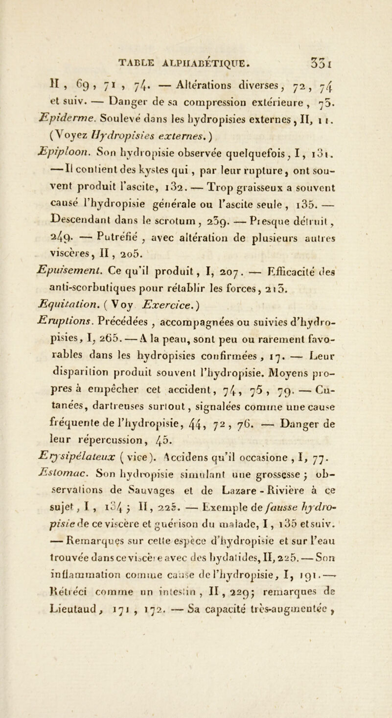 H, 69, 71 , 74. —Alterations diverses, 72, 74 et suiv. — Danger de sa compression extérieure , 73. Epiderme. Soulevé dans les bydropisies externes ,11, 1 i. (Voyez Hydropisies externes. ) Epiploon. Son hydropisie observée quelquefois, I, i3i. — Ii contient des kystes qui, par leur rupture, ont sou- vent produit l’ascite, i32. —■ Trop graisseux a souvent causé l’hydropisie générale ou l’ascite seule , i35.— Descendant dans le scrotum, 25q. —Presque détruit, 249. — Putréfié , avec altération de plusieurs autres viscères, II, 2o5. Epuisement. Ce qu’d produit, I, 207. — Efficacité des anti-scorbutiques pour réiablir les forces, 215. Equitation. ( V oy Exercice. ) Eruptions. Précédées , accompagnées ou suivies d’hydro- pisies, I, 266. — A la peau, sont peu ou rarement favo- rables dans les hydropisies confirmées , 17. — Leur disparition produit souvent l’hydropisie. Moyens pro- pres à empêcher cet accident, 74, 76 , 79. — Cu- tanées, dartreuses surtout, signalées comme une cause fréquente de riiydropisie, 44? 72 ? 76. — Danger de leur répercussion, [fb. Erysipélateux ( vice). Accidens qu’il occasione ,1, 77. Estomac. Son hydropisie simulant une grossesse 5 ob- servations de Sauvages et de Lazare - Rivière à ce sujet ,1, 134 5 II,225. — Exemple de fausse hydro- pisie de ce viscère et guérison du ma jade, I, i35 et suiv. — Remarques sur cetle espèce d’hydropisie et sur l’eau trouvée dans ce viocè? e avec des bydaiides, II, 225. — Son inflammation comme cause de l’hydropisie, I, 191.—- Rétréci comme un intestin, 11,2295 remarques de Lieutaud , 17 j , 172. —Sa capacité très-augmentée ,