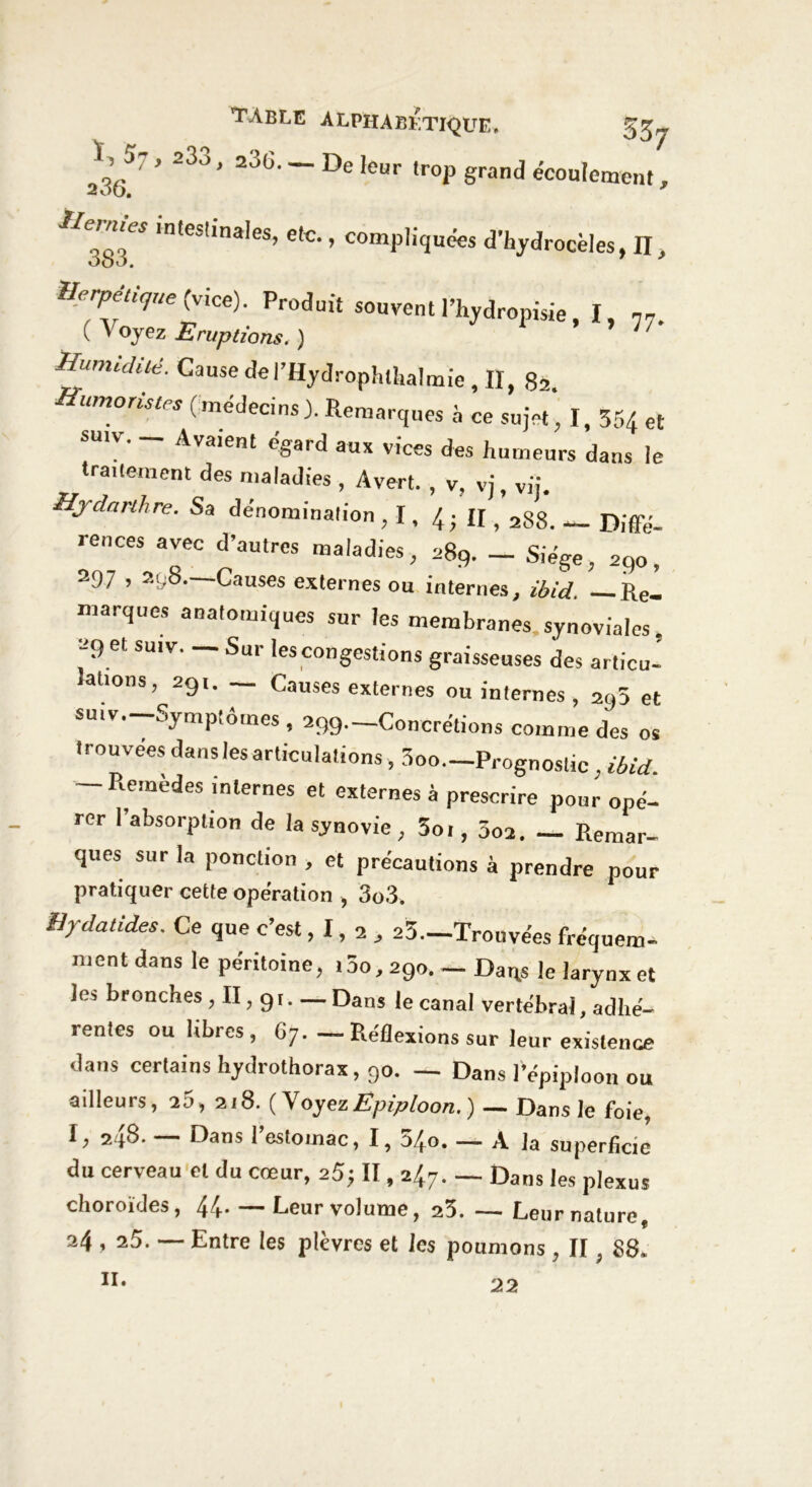 2365' ’ 233 ’ 236' ~ De !ct' «rop grand écoulement, lnteSl‘na,eS’ e,c’ » compliquées d’hydrocèles, II, Herpétique {vice). Produit souvent l’hydropisie, I, 77. ( V oyez Eruptions. ) 7 Humidité. Cause del’Hydrophthalmie , II, 82. Humoristes (médecins). Remarques à ce sujet, I, 354 et smv. — Avaient égard aux vices des humeurs dans le traitement des maladies , A vert. , v, vj, vij. Hjdanhre. Sa dénomination , I, 4; II, 288. _ Diffii- rences avec d’autres maladies, 289. _ Siège, 290, 297,298—Causes externes ou internes, ibid. —Re- marques anatomiques sur les membranes synoviales. 29 et sut v. — Sur les congestions graisseuses des articu- lations, 291. Causes externes ou internes , 295 et suiv. Symptômes , 299._Concrétions comme des os trouvées dans les articulations , 3oo—Prognostic, ibid. — Remèdes internes et externes à prescrire pour opé- rer l’absorption de la synovie, 5oi, 5o2. Remar- ques sur la ponction , et précautions à prendre pour pratiquer cette opération , 3o3. Hydatides. Ce que c’est, 1, 2 , 23—Trouvées fréquem- ment dans le péritoine, tôo, 290. — Daqs le larynx et les bronches, II, 91 Dans le canal vertébral, adhé- rentes ou libres, 67. — Réflexions sur leur existence dans certains hydrothorax, 90. — Dans 1 épiploon ou ailleurs, 25, 218. (Voyez Epiploon. ) — Dans le foie, I, 298- — Dans l’estomac, I, 540 A la superficie du cerveau et du cœur, 25; II, 247. — Dans les plexus choroïdes, 44 Leur volume, 23. — Leur nature 9 24 , 25. — Entre les plèvres et les poumons , II ; 88, II. 22