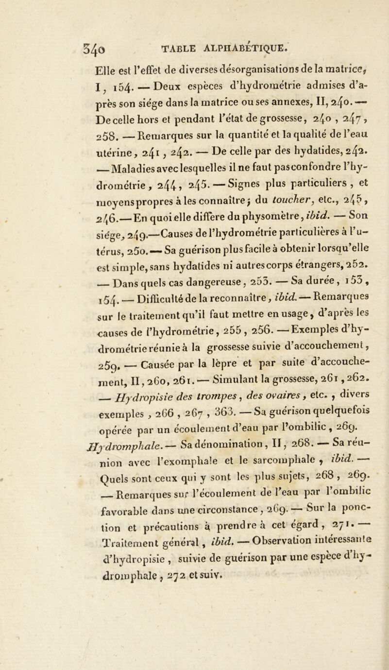 Elle est l’effet de diverses désorganisations de la matrice, I x54. — Deux espèces d’hydrométrie admises d’a- près son siège dans la matrice ou ses annexes, II, 240. — De celle hors et pendant l’état de grossesse, 2/J.o , 247? 25B. —Remarques sur la quantité et la qualité de l’eau utérine, 241,2^2. — De celle par des liydatides, 242. Maladies avec lesquelles il ne faut pasconfondre l’hy- drométrie, 244» 245.—* Signes plus particuliers, et moyenspropres à les connaître j du toucher, etc., 245, 2/t6.—En quoi elle diffère du physomètre, ibid. — Son sie'ge, 249.—Causes de l’hydrométrie particulières à l’u- térus, 25o. — Sa guérison plus facile à obtenir lorsqu’elle est simple, sans hydatides ni autres corps étrangers, 2Ô2. — Dans quels cas dangereuse, 255. — Sa durée, 155 , , 54. — Difficulté de la reconnaître, ibid. — Remarques sur le traitement qu’il faut mettre en usage, d’après les causes de l’hydrométrie, 255 , 256. — Exemples d h^y- drométrie réunie à la grossesse suivie d’accouchement, 25q. — Causée par la lèpre et par suite d’accouche- ment, II, 260, 261.— Simulant la grossesse, 261,262. Hydropisie des trompes, des ovaires, etc. , divers exemples , 266,267 , 363. — Sa guérison quelquefois opérée par un écoulement d’eau par l’ombilic , 269. Jijdromphale.— Sa dénomination , II, 268. — Sa réu- nion avec l’exomphaîe et le sarcomphalc , ibid. — Quels sont ceux qui y sont les plus sujets, 268 , 269. Remarques sur l’écoulement de l’eau par l’ombilic favorable dans une circonstance, 269. — Sur la ponc- tion et précautions à prendre à cet égard, 271. Traitement général, ibid. —Observation intéressante d’hydropisie , suivie de guérison par une espece d hy - dromphale, 272 etsuiv.