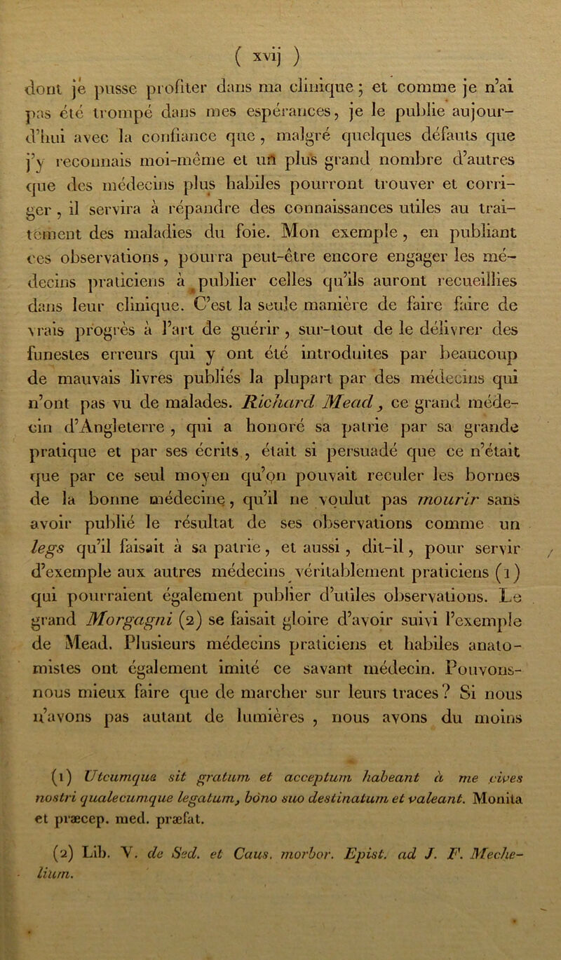 ( ) donl je pusse profiler dans ma clinique ; et comme je n’ai pas été trompé dans mes espérances, je le publie aujour- d’hui avec la confiance que, malgré quelques défauts que j’y reconnais moi-méme et un plus grand nombre d’autres que des médecins plus habiles pourront trouver et corri- ger , il servira à répandre des connaissances utiles au trai- tement des maladies du foie. Mon exemple , en publiant ces observations, pourra peut-être encore engager les mé- decins praticiens à ^publier celles qu’ils auront recueillies dans leur clinique. C’est la seule manière de faire faire de vrais progrès à l’art de guérir, sur-tout de le délivrer des funestes erreurs qui y ont été introduites par beaucoup de mauvais livres publiés la plupart par des médecins qui n’ont pas vu de malades. Richard Mead, ce grand méde- cin d’Angleterre , qui a honoré sa patrie par sa grande pratique et par ses écrits , était si persuadé que ce n’était que par ce seul moyen qu’911 pouvait reculer les bornes de la bonne médecine, qu’il ne voulut pas mourir sans avoir publié le résultat de ses observations comme un legs qu’il faisait à sa patrie, et aussi, dit-il, pour servir d’exemple aux autres médecins véritablement praticiens (1) qui pourraient également publier d’utiles observations. Le grand Morgagni (2) se faisait gloire d’avoir suivi l’exemple de Mead. Plusieurs médecins praticiens et habiles anato- mistes ont également imité ce savant médecin. Pouvons- nous mieux faire que de marcher sur leurs traces ? Si nous u’avons pas autant de lumières , nous avons du moins (1) Utcumqua sit gratum et acceptum haheant à me !uwes nostri qualecumque legatum, bono suo destinatum et valeant. Monila et præcep. lued. præfat. (2) LU). Y. de Sed. et Caus. 7iio7'bor. Epist. ad J. F. Meche- liutTz.