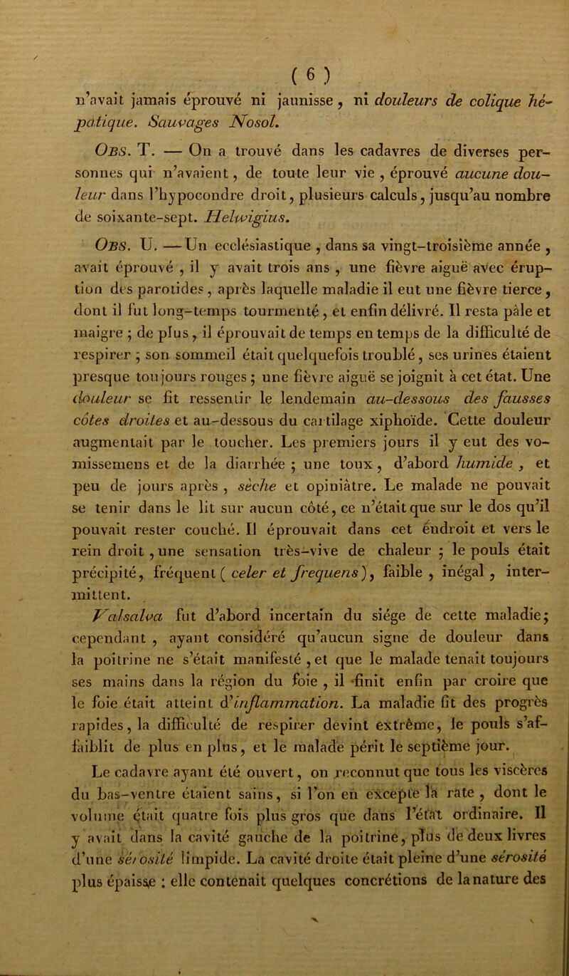 n’avait jamais éprouvé ni jaunisse, ni douleurs de colique hé-' pchtique. Sauvages Nosol. Obs. T. — On a trouvé dans les cadavres de diverses per- sonnes qui n’avaient, de toute leur vie , éprouvé aucune dou- leur dans l’hypocondre droit, plusieurs calculs, jusqu’au nombre de soixante-sept. Helwigius. Obs. U. —Un ecclésiastique , dans sa vingt-troisième année , avait éprouvé , il y avait trois ans , une fièvre aiguë avec érup- tion des parotides, après laquelle maladie il eut une fièvre tierce, dont il fut long-temps tourmenté , et enfin délivré. Il resta pâle et maigre ; de plus, il éprouvait de temps en temps de la difficulté de respirer ; son sommeil était quelquefois troublé, ses urines étaient presque toujours rouges ; une fièvre aiguë se joignit à cet état. Une douleur se fit ressentir le lendemain au-dessous des fausses côtes droites et au-dessous du cartilage xipboïde. Cette douleur augmentait par le toucher. Les premiers jours il y eut des vo- niissemeus et de la diairliée ; une toux, d’abord humide , et peu de jours après , sèche et opiniâtre. Le malade ne pouvait se tenir dans le lit sur aucun côté, ce n’était que sur le dos qu’il pouvait rester couché. Il éprouvait dans cet éndroit et vers le rein droit , une sensation très-vive de chaleur 5 le pouls était précipité, fréquent ( ce Zer frequens)^ faible, inégal, inter- mittent. Valsalva fut d’abord incertain du siège de cette maladie; cependant , ayant considéré qu’aucun signe de douleur dans la poitrine ne s’était manifesté, et que le malade tenait toujours ses mains dans la région du foie , il «finit enfin par croire que le foie était atteint à'inflammation. La maladie fit des progrès rapides, la difficulté de respirer devint extrême, le pouls s’af- faiblit de plus en plus, et le malade périt le septième jour. Le cadavre ayant été ouvert, on reconnut que tous les viscères du bas-ventre étaient sains, si l’on en excepte la rate , dont le volume (jlait quatre fois plus gros que dans l’état ordinaire. Il y avait dans la cavité gauche de la poitrine, plus de deux livres d’une sé/osité limpide. La cavité droite était pleine d’une sérosité plus épaiss,e ; elle contenait quelques concrétions de lanature des