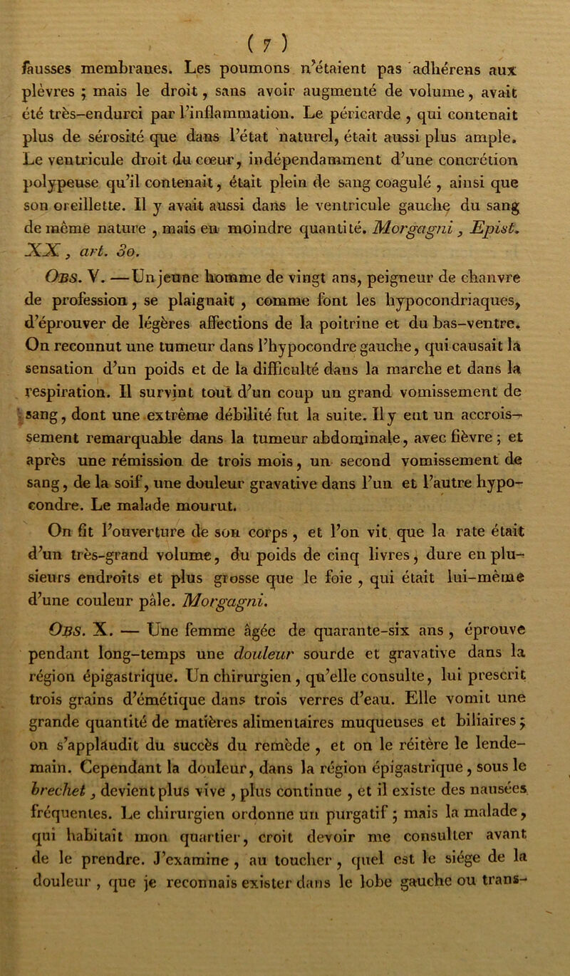 fausses membranes. Les poumons n’étaient pas ‘adliérens aux plèvres ; mais le droit, sans avoir augmenté de volume, avait été très-endurci par l’inflammation. Le péricarde , qui contenait plus de sérosité que dans l’état naturel, était aussi plus ample. Le ventricule droit du cœur, indépendamment d’une concrétion polypeuse qu’il contenait, était plein de sang coagulé , ainsi que son oreillette. Il y avait aussi dans le ventricule gauche du sang deincme nature , mais en moindre quantité, Mo?'gagni j Epiât. XX, art. 3o. Obs. V. —Unjeune homme de vingt ans, peigneur de chanvre de profession, se plaignait , comme font les hypocondriaques, d’éprouver de légères affections de la poitrine et du bas-ventre. On reconnut une tumeur dans l’hypocondre gauche, qui causait là sensation d’un poids et de la difficulté dans la marche et dans la respiration. Il survint tout d’un coup un grand vomissement de :sang, dont une extrême débilité fut la suite. Il y eut un accrois- sement remarquable dans la tumeur abdominale, avec fièvre ; et après une rémission de trois mois, un second vomissement de sang, de la soif, une douleur gravative dans l’un et l’autre hypo- condre. Le malade mourut. On fit l’ouverture de son corps , et l’on vit, que la rate était d’un très-grand volume, du poids de cinq livres, dure en plu- sieurs endroits et plus grosse que le foie , qui était lui-même d’une couleur pâle. Motgagni. Obs. X. — Une femme âgée de quarante-six ans , éprouve pendant long-temps une douleur sourde et gravative dans la région épigastrique. Un chirurgien, qu’elle consulte, lui prescrit trois grains d’émétique dans trois verres d’eau. Elle vomit une grande quantité de matières alimentaires muqueuses et biliaires j on s’applaudit du succès du remède , et on le réitère le lende- main. Cependant la douleur, dans la région épigastrique, sous le hrechet j devient plus vive , plus continue , et il existe des nausées fréquentes. Le chirurgien ordonne un purgatif 5 mais la malade , qui habitait mon quartier, croit devoir me consulter avant de le prendre. J’examine , au toucher , quel est le siège de la douleur , que je reconnais exister dans le lobe gauche ou trans-