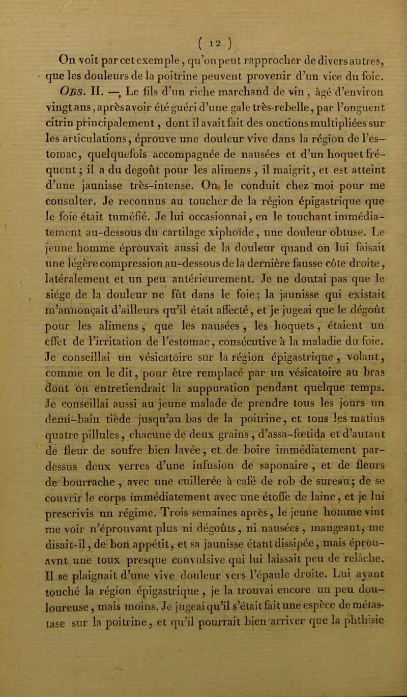 On voit par cet exemple, qu’onpeut rapprocher de divers antres, ' que les douleurs de la poitrine peuvent provenir d’un vice du foie. Obs. II. —^ Le fils d’un riche marchand de vin, âgé d’environ vingt ans, après avoir été guéri d’une gale très-rebelle, par l’onguent citrin pHncipalement, dont il avait fait des onctions multipliées sur les articulations, éprouve une douleur vive dans la région de l’es- lomac, fjuelquefois accompagnée de nausées et d’un hoquet fré- quent; il a du dégoût pour les alimens , il maigrit, et est atteint d’une jaunisse très-intense. Om le conduit chez'moi pour me consulter. Je reconnus au toucher de la région épigastrique que le foie était tuméfié. Je lui occasionnai, en le touchant immédia- tement au-dessous du cartilage xiphoïde, une douleur obtuse. Le jeune homme éprouvait aussi de la douleur quand on lui faisait une légère compression au-dessous de la dernière fausse côte droite, latéralement et un peu antérieurement. Je ne doutai pas que le siège de la douleur ne fût dans le foie; la jaunisse qui existait m’annonçait d’ailleurs qu’il était affecté, et je jugeai que le dégoût pour les alimens, que les nausées , les hoquets, étaient un effet de l’irritation de l’estomac, consécutive à la maladie du foie. Je conseillai un vésicatoire sur la région épigastrique , volant, comme on le dit, pour être remplacé par un vésicatoire au bras dont on entretiendrait la suppuration pendant quelque temps. Je conseillai aussi au jeune malade de prendre tous les jours un demi-bain tiède jusqu’au bas de la poitrine, et tous les matins quatre pillules, chacune de deux grains , d’assa-foetida et d’autant de fleur de soufre bien lavée, et de boire immédiatement par- dessus deux verres d’une infusion de saponaire , et de fleurs de bourrache , avec une cuillerée à café de rob de sureau; de se couvrir le corps immédiatement avec une étoffe de laine, et je lui prescrivis un régime. Trois semaines après, le jeune homme vint me voir n’éprouvant plus ni dégoûts, ni nausées , mangeant, me disait-il, de bon appétit, et sa jaunisse étant dissipée, mais éprou- avnt une toux presque convulsive qui lui laissait peu de relâche. Il se plaignait d’une vive douleur vers l’épaule droite. Lui ayant touché la région épigastrique , je la trouvai encore un peu dou- loureuse , mais moins. Je jugeai qu’il s’étai t fait une espèce de métas- tase sur la poitrine, et qu’il pourrait bien arriver que la phthisie