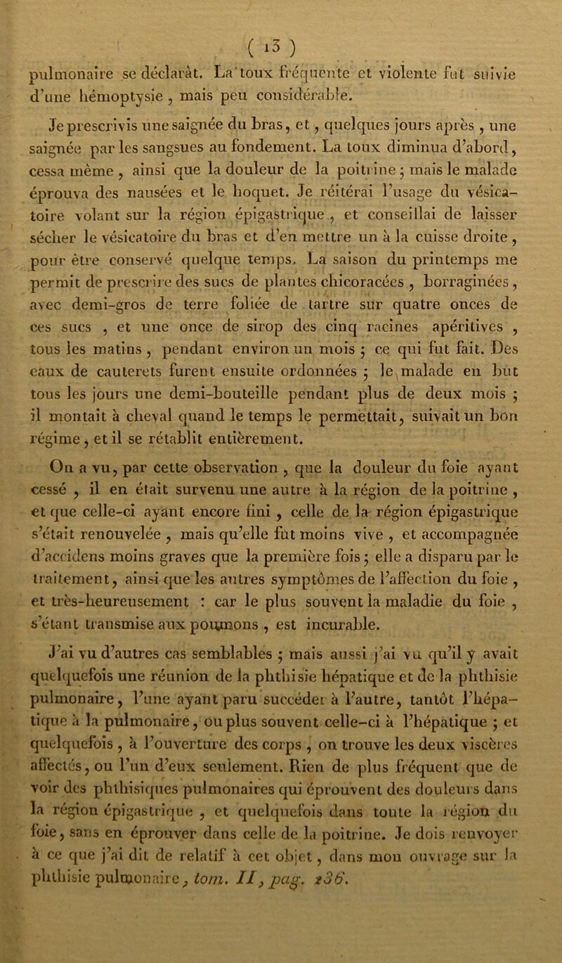 pulmonaire se déclarât. Latoux fréquente et violente fut suivie d’une hémoptysie , mais peu considérable. Je prescrivis une saignée du bras, et, quelques jours après , une saignée par les sangsues au fondement. La toux diminua d’abord, cessa même , ainsi que la douleur de la poitrine j mais le malade éprouva des nausées et le hoquet. Je réitérai l’usage du vésica- toire volant sur la région épigastrique , et conseillai de laisser sécher le vésicatoire du bras et d’en mettre un à la cuisse droite , pour être conservé quelque temps. La saison du printemps me permit de prescrire des sucs de plantes chicoracées , borraginées , avec demi-gros de terre foliée de tartre sur quatre onces de ces sucs , et une once de sirop des cinq racines apéritives , tous les matins , pendant environ un mois j ce qui fut fait. Des eaux de cauterets furent ensuite ordonnées 5 le^malade en but tous les jours une demi-bouteille pendant plus de deux mois ; il montait à cheval cpiaiid le temps le permettait, suivait un bon régime, et il se rétablit entièrement. On a vu, par celte observation , que la douleur du foie ayant cessé , il en était survenu une autre à la région de la poitrine , et que celle-ci ayant encore fini, celle de la^ région épigastrique s’était renouvelée , mais qu’elle fut moins vive , et accompagnée d’accidens moins graves que la première fois 5 elle a disparu par le traitement, ainsi que les autres symptômes de l’affection du foie , et très-heureusement : car le plus souvent la maladie du foie , s’étant transmise aux poiynons , est incurable. J’ai vu d’autres cas semblables ; mais aussi j’ai vu qu’il y avait quelquefois une réunion de la phthisie hépatique et de la phthisie pulmonaire, l’une ayant paru succédera l’autre, tantôt l’hépa- tique à la pulmonaire, ou plus souvent celle-ci a l’hépatique ; et quelquefois , k l’ouverture des corps , on trouve les deux viscères affectés, ou l’im d’eux seulement. Rien de plus fréquent que de voir des phlhisicpies pulmonaires c|ui éprouvent des douleurs dans la région épigastrique , et quelquefois dans toute la région du foie , sans en éprouver dans celle de la poitrine. Je dois renvoyer à ce que j’ai dit de relatif à cet objet, dans mou ouvrage sur la phthisie pulmonaire, ^0/72. //, x36.