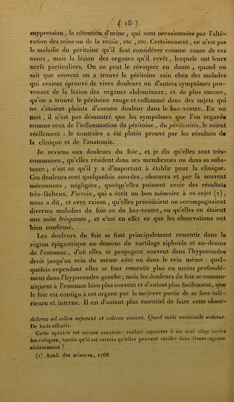 «nppression, la rétention d’urine , qui sont occasionnées par l’alté- ration des reins ou de la vessie, etc., etc. Certainement, ce n’est pas la maladie du péritoine qu’il faut considérer comme cause de ce» maux , mais la lésion des organes qu’il revêt, lesquels ont leurs nerfs particuliers. On ne peut le révoquer en doute , quand on sait que souvent on a trouvé le péritoine sain chez des malades qui avaient éprouvé de vives douleurs ou d’autres symptômés pro- yenant de la lésion des organes abdominaux ; et de plus encore, qu’on a trouvé le péritoine rouge et enflammé dans des sujets qui ne s’étaient' plaints d’aucune douleur dans le bas-ventre. En un mot, il n’est pas démontré que les symptômes que l’on regarda comme ceux de l’inflammation du péritoine , du péj-itonitis, le soient réellement : le contraire a été plvitôt prouvé par les résvdtats da la clinique et de l’anatomie. Je reviens aux douleurs du foie, et je dis qu’elles sont très- communes , qu’elles résident dans ses membranes ou dans sa subs- tance ; c’est ce qu’il y a d’important à établir pour la clinique. Ces douleurs sont quelquefois sourdes , obscures et par là souvent méconnues , négligées, quoiqu’elles puissent avoir des résultat» très-fâcheux. Ferrein, qui a écrit un bon mémoire à ce sujet (i) , nous a dit, et avec raison , qu’elles précédaient ou accompagnaient diverses maladies du foie ou du bas-ventre, ou qu’elles en étaient une suite fréquente , et c’est en effet ce que les observations ont bien confirmé. Les douleurs du foie se font principalement ressentu’ dans la région épigastrique au-dessous du cartUage xiphoide et au-dessus de l’estomac , d’où elles se propagent souvent dans l’hypocondre di’oit jusqu’au rein du même côté ou dans le rein même : quel- quefois cependant elles se font ressentir plus ou moins profondé- ment dans l’hypocondre gauche ; mais les douleurs du foie se commu* niquent à l’estomac bien plus souvent et d’autant plus facilement, que le foie est contigu à cet organe par la majeure partie de sa face infé- rieure et interne. Il est d’autant plus essentiel de faire cette obser- doîores ad colon reje}~unt et colicos vacant. Quod milii verisiniile videtur. De locis affect is. Cette opinion est encore exac^érée : vouloir rapporter h. un seul siège tonte* les colique*, tandis qu’il est certain qu’elles peuvent résider dans divers orijaucs abdominaux ! (i) Acad, de» science», 1766.